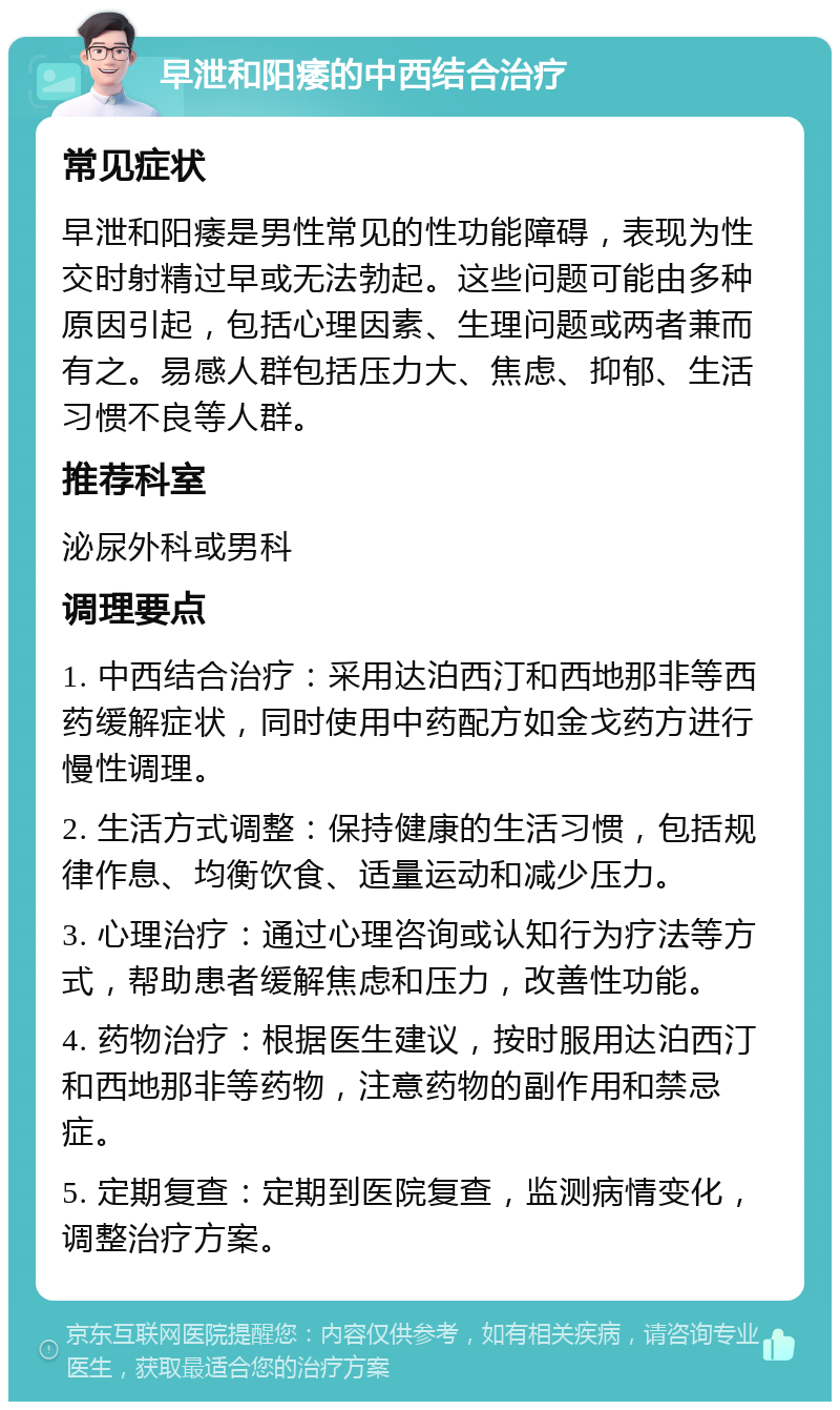 早泄和阳痿的中西结合治疗 常见症状 早泄和阳痿是男性常见的性功能障碍，表现为性交时射精过早或无法勃起。这些问题可能由多种原因引起，包括心理因素、生理问题或两者兼而有之。易感人群包括压力大、焦虑、抑郁、生活习惯不良等人群。 推荐科室 泌尿外科或男科 调理要点 1. 中西结合治疗：采用达泊西汀和西地那非等西药缓解症状，同时使用中药配方如金戈药方进行慢性调理。 2. 生活方式调整：保持健康的生活习惯，包括规律作息、均衡饮食、适量运动和减少压力。 3. 心理治疗：通过心理咨询或认知行为疗法等方式，帮助患者缓解焦虑和压力，改善性功能。 4. 药物治疗：根据医生建议，按时服用达泊西汀和西地那非等药物，注意药物的副作用和禁忌症。 5. 定期复查：定期到医院复查，监测病情变化，调整治疗方案。