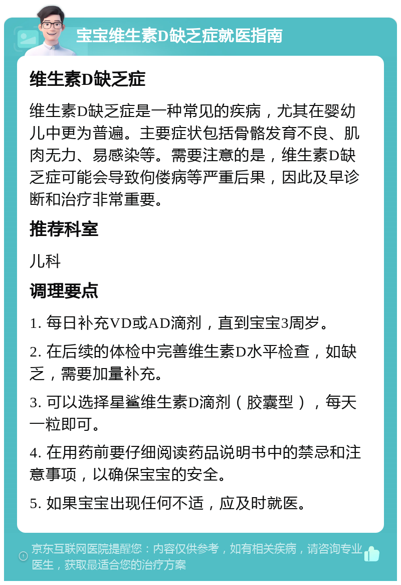 宝宝维生素D缺乏症就医指南 维生素D缺乏症 维生素D缺乏症是一种常见的疾病，尤其在婴幼儿中更为普遍。主要症状包括骨骼发育不良、肌肉无力、易感染等。需要注意的是，维生素D缺乏症可能会导致佝偻病等严重后果，因此及早诊断和治疗非常重要。 推荐科室 儿科 调理要点 1. 每日补充VD或AD滴剂，直到宝宝3周岁。 2. 在后续的体检中完善维生素D水平检查，如缺乏，需要加量补充。 3. 可以选择星鲨维生素D滴剂（胶囊型），每天一粒即可。 4. 在用药前要仔细阅读药品说明书中的禁忌和注意事项，以确保宝宝的安全。 5. 如果宝宝出现任何不适，应及时就医。