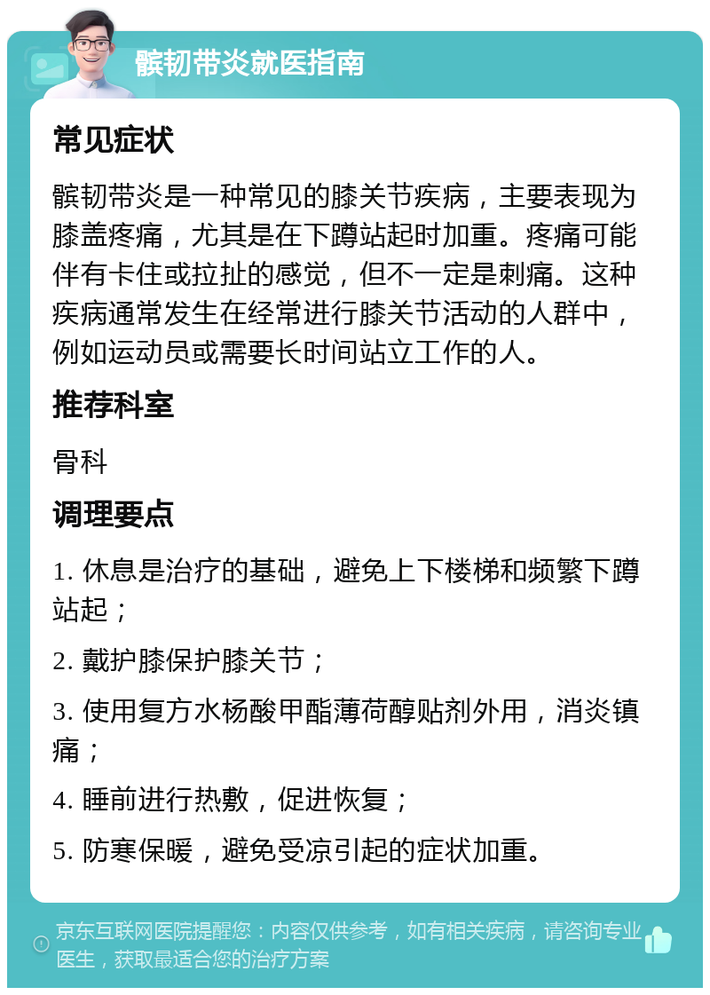 髌韧带炎就医指南 常见症状 髌韧带炎是一种常见的膝关节疾病，主要表现为膝盖疼痛，尤其是在下蹲站起时加重。疼痛可能伴有卡住或拉扯的感觉，但不一定是刺痛。这种疾病通常发生在经常进行膝关节活动的人群中，例如运动员或需要长时间站立工作的人。 推荐科室 骨科 调理要点 1. 休息是治疗的基础，避免上下楼梯和频繁下蹲站起； 2. 戴护膝保护膝关节； 3. 使用复方水杨酸甲酯薄荷醇贴剂外用，消炎镇痛； 4. 睡前进行热敷，促进恢复； 5. 防寒保暖，避免受凉引起的症状加重。