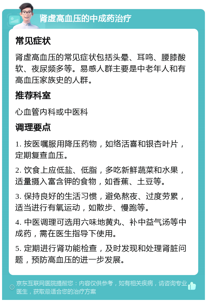 肾虚高血压的中成药治疗 常见症状 肾虚高血压的常见症状包括头晕、耳鸣、腰膝酸软、夜尿频多等。易感人群主要是中老年人和有高血压家族史的人群。 推荐科室 心血管内科或中医科 调理要点 1. 按医嘱服用降压药物，如络活喜和银杏叶片，定期复查血压。 2. 饮食上应低盐、低脂，多吃新鲜蔬菜和水果，适量摄入富含钾的食物，如香蕉、土豆等。 3. 保持良好的生活习惯，避免熬夜、过度劳累，适当进行有氧运动，如散步、慢跑等。 4. 中医调理可选用六味地黄丸、补中益气汤等中成药，需在医生指导下使用。 5. 定期进行肾功能检查，及时发现和处理肾脏问题，预防高血压的进一步发展。