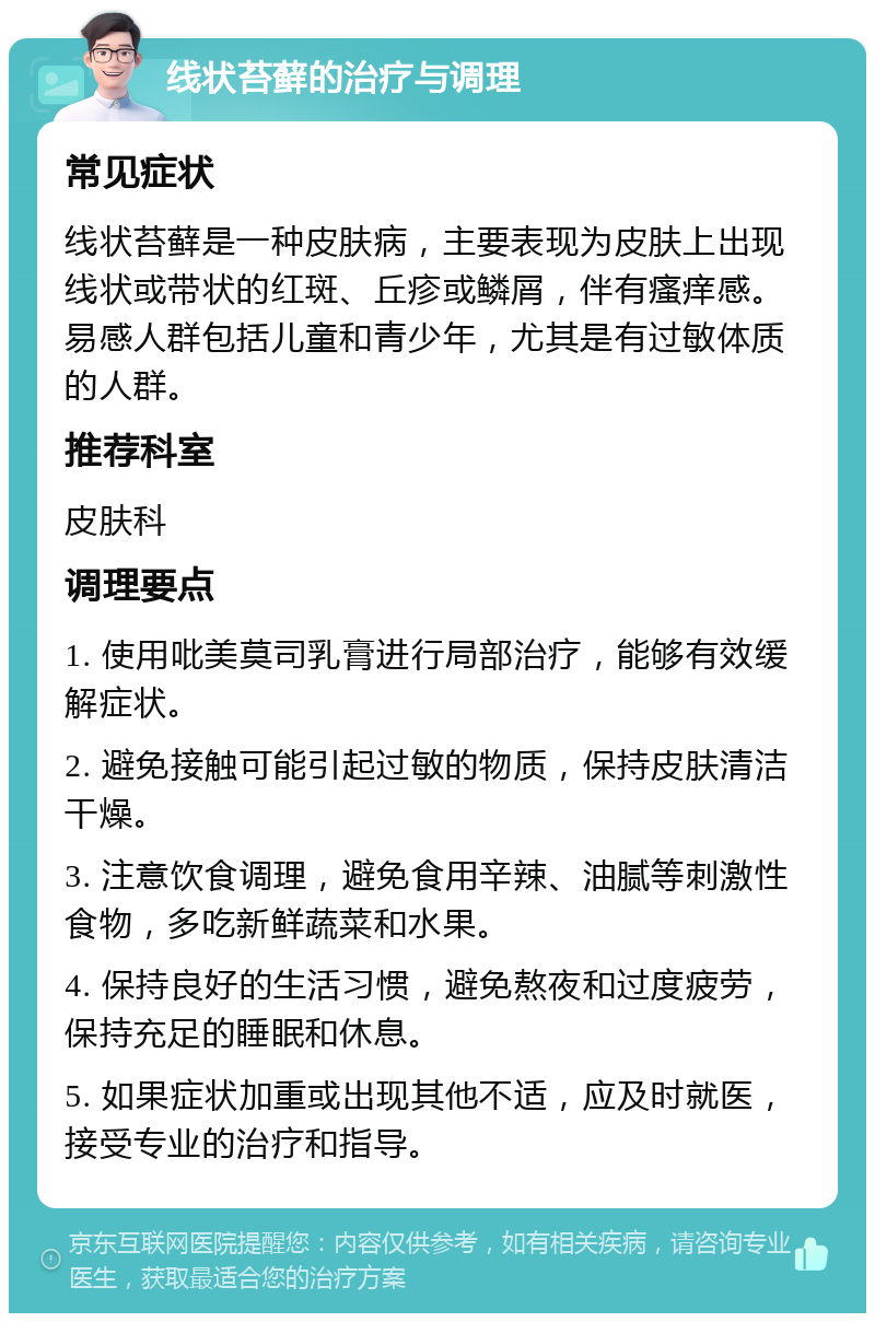 线状苔藓的治疗与调理 常见症状 线状苔藓是一种皮肤病，主要表现为皮肤上出现线状或带状的红斑、丘疹或鳞屑，伴有瘙痒感。易感人群包括儿童和青少年，尤其是有过敏体质的人群。 推荐科室 皮肤科 调理要点 1. 使用吡美莫司乳膏进行局部治疗，能够有效缓解症状。 2. 避免接触可能引起过敏的物质，保持皮肤清洁干燥。 3. 注意饮食调理，避免食用辛辣、油腻等刺激性食物，多吃新鲜蔬菜和水果。 4. 保持良好的生活习惯，避免熬夜和过度疲劳，保持充足的睡眠和休息。 5. 如果症状加重或出现其他不适，应及时就医，接受专业的治疗和指导。