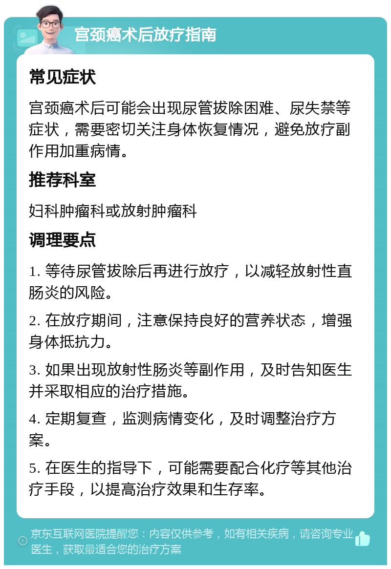 宫颈癌术后放疗指南 常见症状 宫颈癌术后可能会出现尿管拔除困难、尿失禁等症状，需要密切关注身体恢复情况，避免放疗副作用加重病情。 推荐科室 妇科肿瘤科或放射肿瘤科 调理要点 1. 等待尿管拔除后再进行放疗，以减轻放射性直肠炎的风险。 2. 在放疗期间，注意保持良好的营养状态，增强身体抵抗力。 3. 如果出现放射性肠炎等副作用，及时告知医生并采取相应的治疗措施。 4. 定期复查，监测病情变化，及时调整治疗方案。 5. 在医生的指导下，可能需要配合化疗等其他治疗手段，以提高治疗效果和生存率。