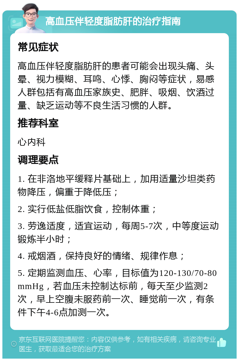 高血压伴轻度脂肪肝的治疗指南 常见症状 高血压伴轻度脂肪肝的患者可能会出现头痛、头晕、视力模糊、耳鸣、心悸、胸闷等症状，易感人群包括有高血压家族史、肥胖、吸烟、饮酒过量、缺乏运动等不良生活习惯的人群。 推荐科室 心内科 调理要点 1. 在非洛地平缓释片基础上，加用适量沙坦类药物降压，偏重于降低压； 2. 实行低盐低脂饮食，控制体重； 3. 劳逸适度，适宜运动，每周5-7次，中等度运动锻炼半小时； 4. 戒烟酒，保持良好的情绪、规律作息； 5. 定期监测血压、心率，目标值为120-130/70-80mmHg，若血压未控制达标前，每天至少监测2次，早上空腹未服药前一次、睡觉前一次，有条件下午4-6点加测一次。