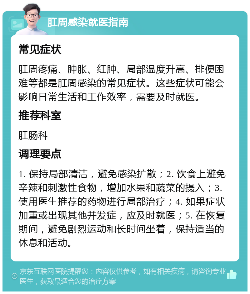 肛周感染就医指南 常见症状 肛周疼痛、肿胀、红肿、局部温度升高、排便困难等都是肛周感染的常见症状。这些症状可能会影响日常生活和工作效率，需要及时就医。 推荐科室 肛肠科 调理要点 1. 保持局部清洁，避免感染扩散；2. 饮食上避免辛辣和刺激性食物，增加水果和蔬菜的摄入；3. 使用医生推荐的药物进行局部治疗；4. 如果症状加重或出现其他并发症，应及时就医；5. 在恢复期间，避免剧烈运动和长时间坐着，保持适当的休息和活动。