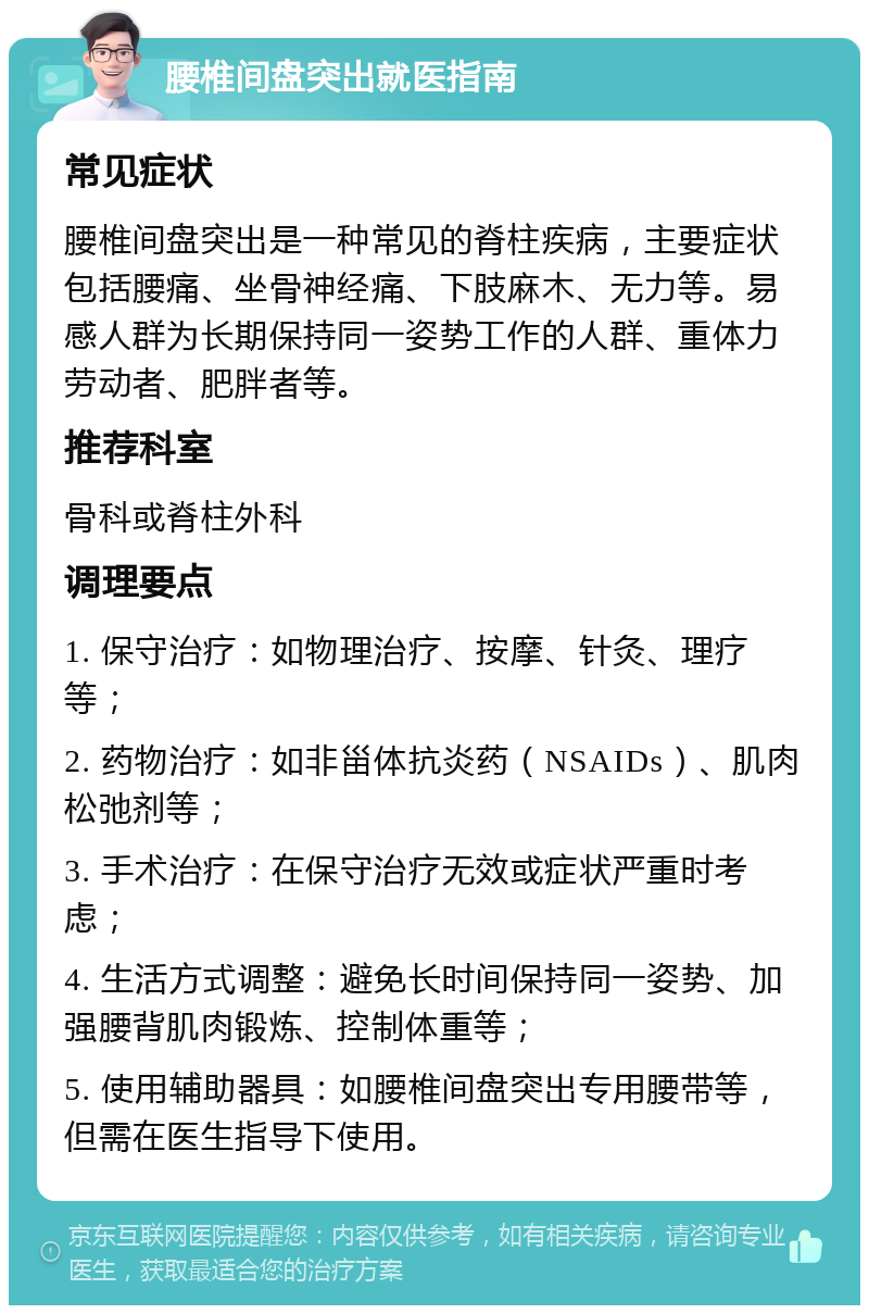 腰椎间盘突出就医指南 常见症状 腰椎间盘突出是一种常见的脊柱疾病，主要症状包括腰痛、坐骨神经痛、下肢麻木、无力等。易感人群为长期保持同一姿势工作的人群、重体力劳动者、肥胖者等。 推荐科室 骨科或脊柱外科 调理要点 1. 保守治疗：如物理治疗、按摩、针灸、理疗等； 2. 药物治疗：如非甾体抗炎药（NSAIDs）、肌肉松弛剂等； 3. 手术治疗：在保守治疗无效或症状严重时考虑； 4. 生活方式调整：避免长时间保持同一姿势、加强腰背肌肉锻炼、控制体重等； 5. 使用辅助器具：如腰椎间盘突出专用腰带等，但需在医生指导下使用。