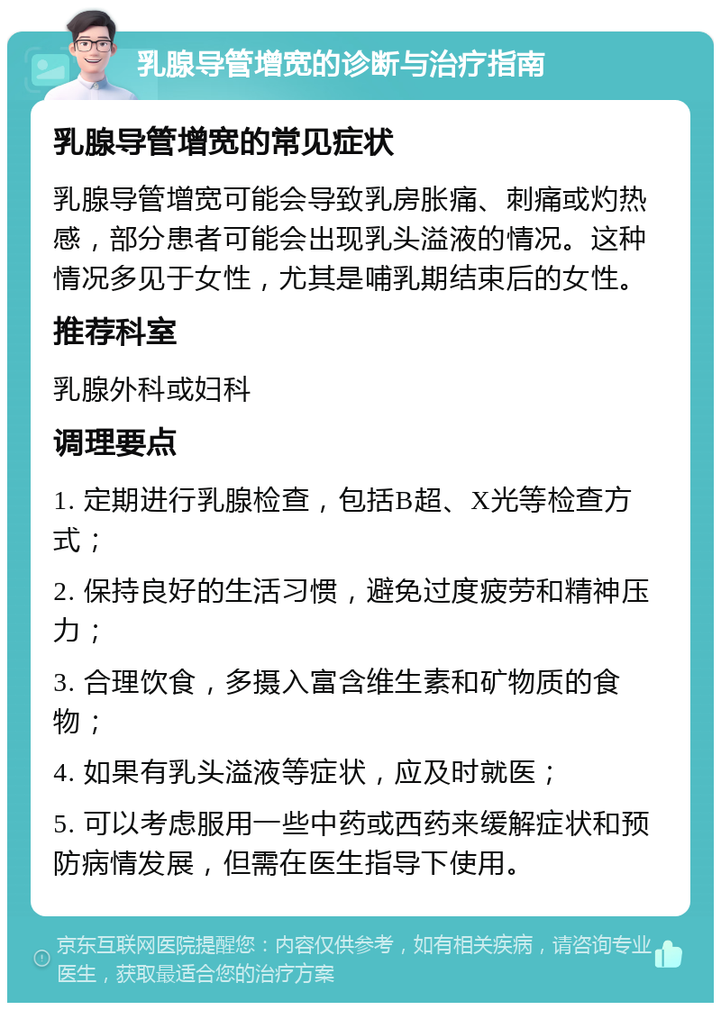 乳腺导管增宽的诊断与治疗指南 乳腺导管增宽的常见症状 乳腺导管增宽可能会导致乳房胀痛、刺痛或灼热感，部分患者可能会出现乳头溢液的情况。这种情况多见于女性，尤其是哺乳期结束后的女性。 推荐科室 乳腺外科或妇科 调理要点 1. 定期进行乳腺检查，包括B超、X光等检查方式； 2. 保持良好的生活习惯，避免过度疲劳和精神压力； 3. 合理饮食，多摄入富含维生素和矿物质的食物； 4. 如果有乳头溢液等症状，应及时就医； 5. 可以考虑服用一些中药或西药来缓解症状和预防病情发展，但需在医生指导下使用。