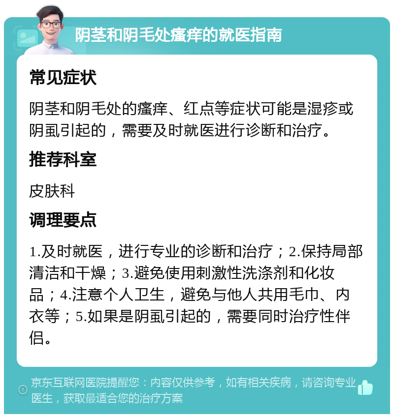 阴茎和阴毛处瘙痒的就医指南 常见症状 阴茎和阴毛处的瘙痒、红点等症状可能是湿疹或阴虱引起的，需要及时就医进行诊断和治疗。 推荐科室 皮肤科 调理要点 1.及时就医，进行专业的诊断和治疗；2.保持局部清洁和干燥；3.避免使用刺激性洗涤剂和化妆品；4.注意个人卫生，避免与他人共用毛巾、内衣等；5.如果是阴虱引起的，需要同时治疗性伴侣。