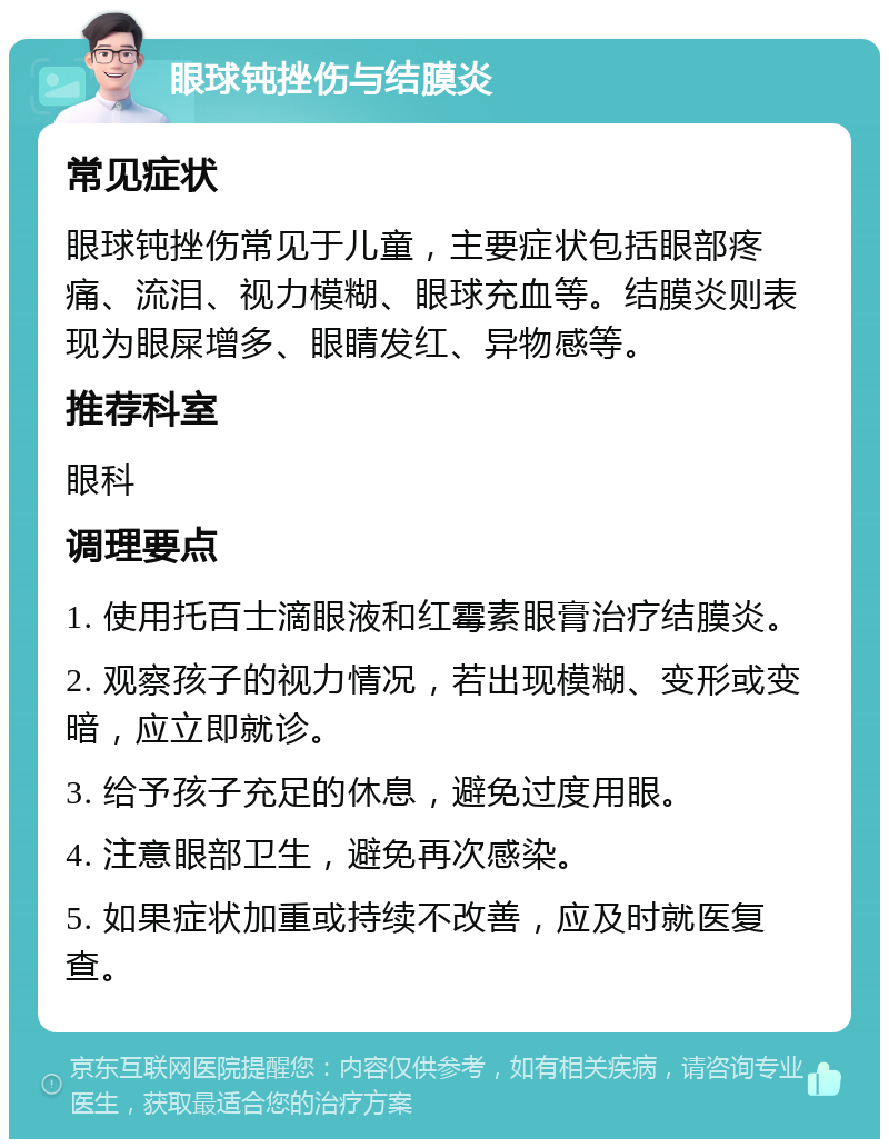 眼球钝挫伤与结膜炎 常见症状 眼球钝挫伤常见于儿童，主要症状包括眼部疼痛、流泪、视力模糊、眼球充血等。结膜炎则表现为眼屎增多、眼睛发红、异物感等。 推荐科室 眼科 调理要点 1. 使用托百士滴眼液和红霉素眼膏治疗结膜炎。 2. 观察孩子的视力情况，若出现模糊、变形或变暗，应立即就诊。 3. 给予孩子充足的休息，避免过度用眼。 4. 注意眼部卫生，避免再次感染。 5. 如果症状加重或持续不改善，应及时就医复查。