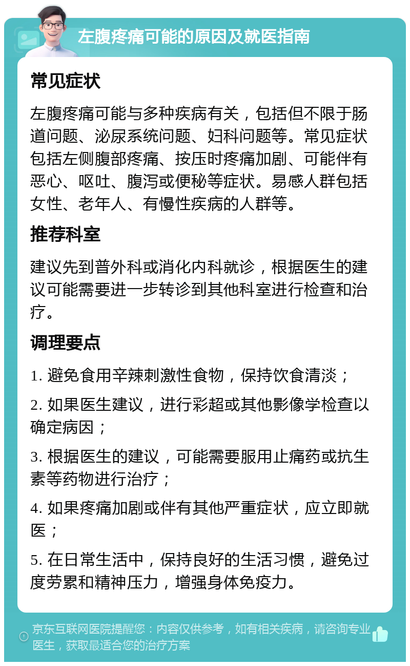 左腹疼痛可能的原因及就医指南 常见症状 左腹疼痛可能与多种疾病有关，包括但不限于肠道问题、泌尿系统问题、妇科问题等。常见症状包括左侧腹部疼痛、按压时疼痛加剧、可能伴有恶心、呕吐、腹泻或便秘等症状。易感人群包括女性、老年人、有慢性疾病的人群等。 推荐科室 建议先到普外科或消化内科就诊，根据医生的建议可能需要进一步转诊到其他科室进行检查和治疗。 调理要点 1. 避免食用辛辣刺激性食物，保持饮食清淡； 2. 如果医生建议，进行彩超或其他影像学检查以确定病因； 3. 根据医生的建议，可能需要服用止痛药或抗生素等药物进行治疗； 4. 如果疼痛加剧或伴有其他严重症状，应立即就医； 5. 在日常生活中，保持良好的生活习惯，避免过度劳累和精神压力，增强身体免疫力。