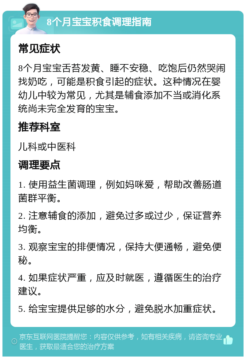 8个月宝宝积食调理指南 常见症状 8个月宝宝舌苔发黄、睡不安稳、吃饱后仍然哭闹找奶吃，可能是积食引起的症状。这种情况在婴幼儿中较为常见，尤其是辅食添加不当或消化系统尚未完全发育的宝宝。 推荐科室 儿科或中医科 调理要点 1. 使用益生菌调理，例如妈咪爱，帮助改善肠道菌群平衡。 2. 注意辅食的添加，避免过多或过少，保证营养均衡。 3. 观察宝宝的排便情况，保持大便通畅，避免便秘。 4. 如果症状严重，应及时就医，遵循医生的治疗建议。 5. 给宝宝提供足够的水分，避免脱水加重症状。