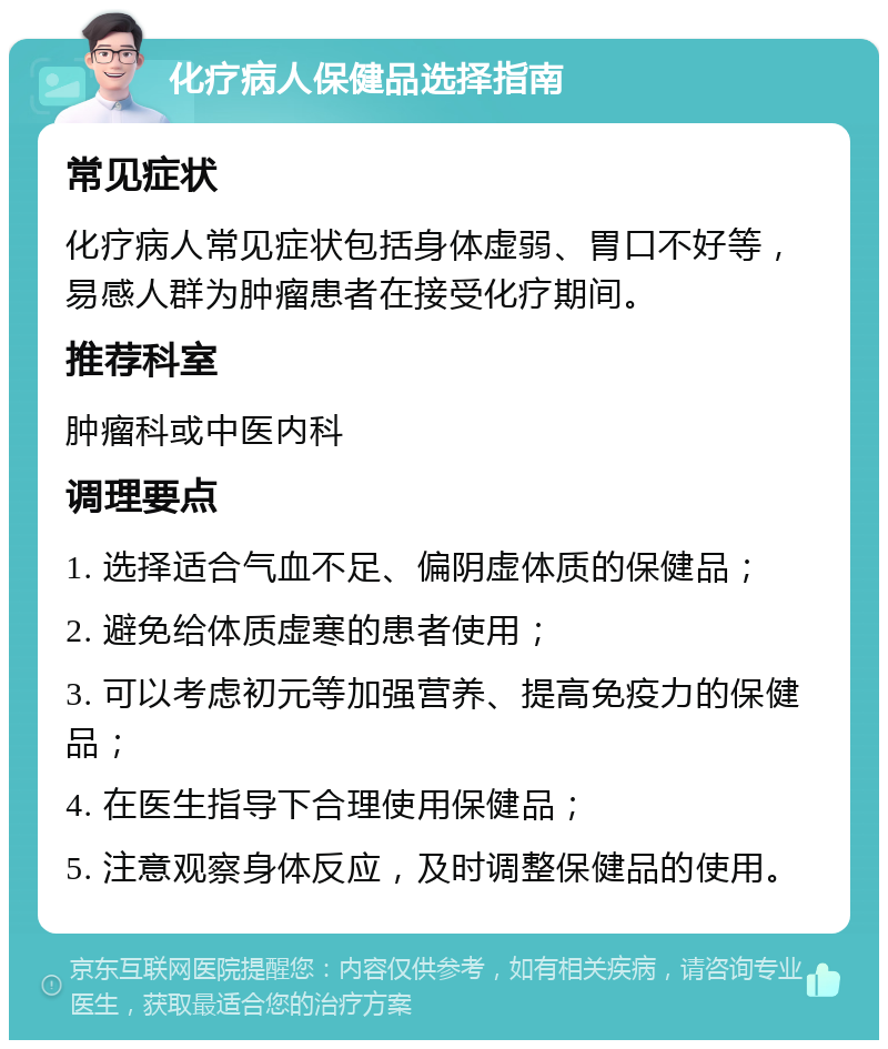 化疗病人保健品选择指南 常见症状 化疗病人常见症状包括身体虚弱、胃口不好等，易感人群为肿瘤患者在接受化疗期间。 推荐科室 肿瘤科或中医内科 调理要点 1. 选择适合气血不足、偏阴虚体质的保健品； 2. 避免给体质虚寒的患者使用； 3. 可以考虑初元等加强营养、提高免疫力的保健品； 4. 在医生指导下合理使用保健品； 5. 注意观察身体反应，及时调整保健品的使用。