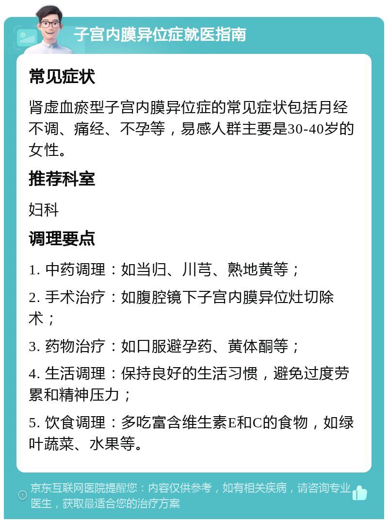 子宫内膜异位症就医指南 常见症状 肾虚血瘀型子宫内膜异位症的常见症状包括月经不调、痛经、不孕等，易感人群主要是30-40岁的女性。 推荐科室 妇科 调理要点 1. 中药调理：如当归、川芎、熟地黄等； 2. 手术治疗：如腹腔镜下子宫内膜异位灶切除术； 3. 药物治疗：如口服避孕药、黄体酮等； 4. 生活调理：保持良好的生活习惯，避免过度劳累和精神压力； 5. 饮食调理：多吃富含维生素E和C的食物，如绿叶蔬菜、水果等。