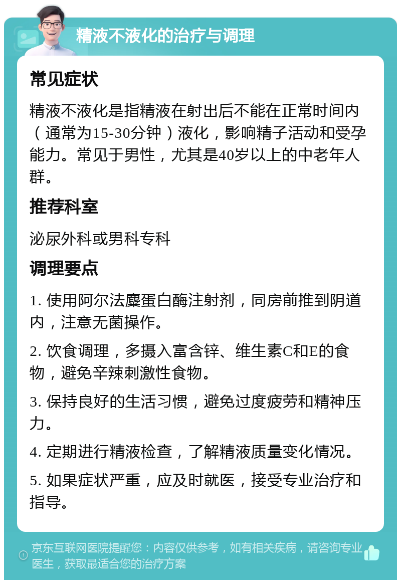 精液不液化的治疗与调理 常见症状 精液不液化是指精液在射出后不能在正常时间内（通常为15-30分钟）液化，影响精子活动和受孕能力。常见于男性，尤其是40岁以上的中老年人群。 推荐科室 泌尿外科或男科专科 调理要点 1. 使用阿尔法麋蛋白酶注射剂，同房前推到阴道内，注意无菌操作。 2. 饮食调理，多摄入富含锌、维生素C和E的食物，避免辛辣刺激性食物。 3. 保持良好的生活习惯，避免过度疲劳和精神压力。 4. 定期进行精液检查，了解精液质量变化情况。 5. 如果症状严重，应及时就医，接受专业治疗和指导。