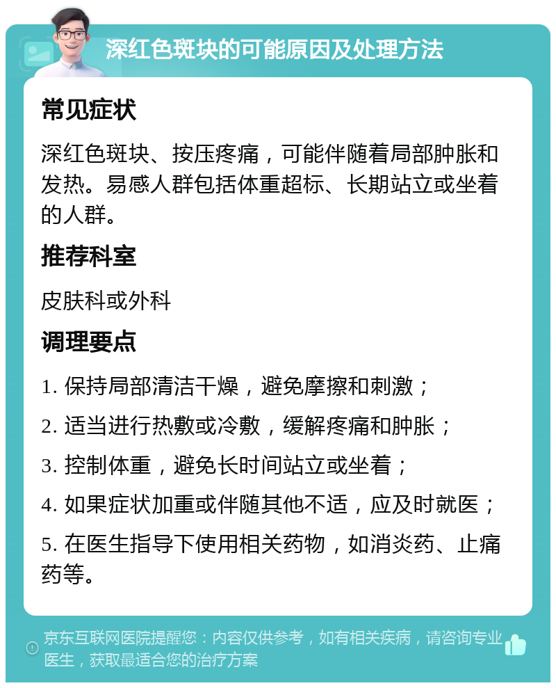 深红色斑块的可能原因及处理方法 常见症状 深红色斑块、按压疼痛，可能伴随着局部肿胀和发热。易感人群包括体重超标、长期站立或坐着的人群。 推荐科室 皮肤科或外科 调理要点 1. 保持局部清洁干燥，避免摩擦和刺激； 2. 适当进行热敷或冷敷，缓解疼痛和肿胀； 3. 控制体重，避免长时间站立或坐着； 4. 如果症状加重或伴随其他不适，应及时就医； 5. 在医生指导下使用相关药物，如消炎药、止痛药等。