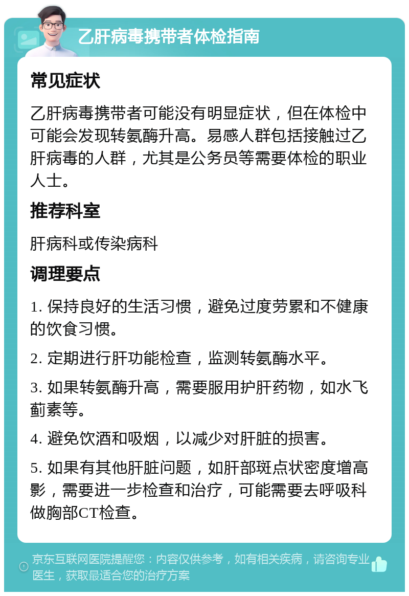 乙肝病毒携带者体检指南 常见症状 乙肝病毒携带者可能没有明显症状，但在体检中可能会发现转氨酶升高。易感人群包括接触过乙肝病毒的人群，尤其是公务员等需要体检的职业人士。 推荐科室 肝病科或传染病科 调理要点 1. 保持良好的生活习惯，避免过度劳累和不健康的饮食习惯。 2. 定期进行肝功能检查，监测转氨酶水平。 3. 如果转氨酶升高，需要服用护肝药物，如水飞蓟素等。 4. 避免饮酒和吸烟，以减少对肝脏的损害。 5. 如果有其他肝脏问题，如肝部斑点状密度增高影，需要进一步检查和治疗，可能需要去呼吸科做胸部CT检查。