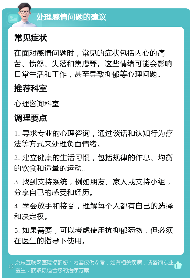 处理感情问题的建议 常见症状 在面对感情问题时，常见的症状包括内心的痛苦、愤怒、失落和焦虑等。这些情绪可能会影响日常生活和工作，甚至导致抑郁等心理问题。 推荐科室 心理咨询科室 调理要点 1. 寻求专业的心理咨询，通过谈话和认知行为疗法等方式来处理负面情绪。 2. 建立健康的生活习惯，包括规律的作息、均衡的饮食和适量的运动。 3. 找到支持系统，例如朋友、家人或支持小组，分享自己的感受和经历。 4. 学会放手和接受，理解每个人都有自己的选择和决定权。 5. 如果需要，可以考虑使用抗抑郁药物，但必须在医生的指导下使用。