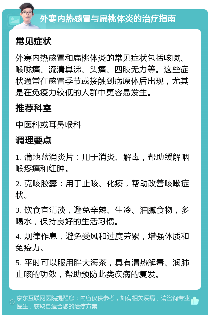 外寒内热感冒与扁桃体炎的治疗指南 常见症状 外寒内热感冒和扁桃体炎的常见症状包括咳嗽、喉咙痛、流清鼻涕、头痛、四肢无力等。这些症状通常在感冒季节或接触到病原体后出现，尤其是在免疫力较低的人群中更容易发生。 推荐科室 中医科或耳鼻喉科 调理要点 1. 蒲地蓝消炎片：用于消炎、解毒，帮助缓解咽喉疼痛和红肿。 2. 克咳胶囊：用于止咳、化痰，帮助改善咳嗽症状。 3. 饮食宜清淡，避免辛辣、生冷、油腻食物，多喝水，保持良好的生活习惯。 4. 规律作息，避免受风和过度劳累，增强体质和免疫力。 5. 平时可以服用胖大海茶，具有清热解毒、润肺止咳的功效，帮助预防此类疾病的复发。