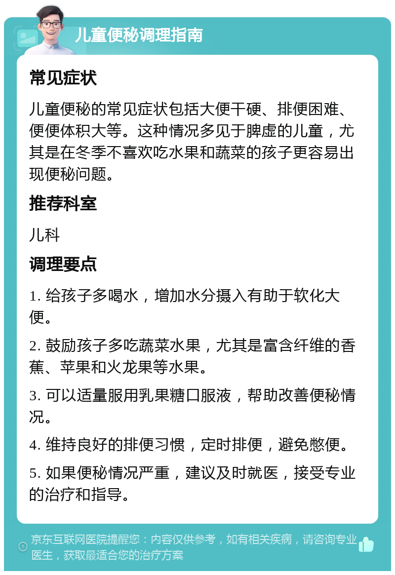 儿童便秘调理指南 常见症状 儿童便秘的常见症状包括大便干硬、排便困难、便便体积大等。这种情况多见于脾虚的儿童，尤其是在冬季不喜欢吃水果和蔬菜的孩子更容易出现便秘问题。 推荐科室 儿科 调理要点 1. 给孩子多喝水，增加水分摄入有助于软化大便。 2. 鼓励孩子多吃蔬菜水果，尤其是富含纤维的香蕉、苹果和火龙果等水果。 3. 可以适量服用乳果糖口服液，帮助改善便秘情况。 4. 维持良好的排便习惯，定时排便，避免憋便。 5. 如果便秘情况严重，建议及时就医，接受专业的治疗和指导。