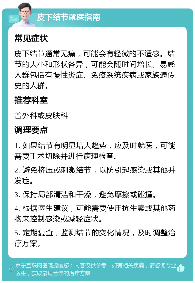 皮下结节就医指南 常见症状 皮下结节通常无痛，可能会有轻微的不适感。结节的大小和形状各异，可能会随时间增长。易感人群包括有慢性炎症、免疫系统疾病或家族遗传史的人群。 推荐科室 普外科或皮肤科 调理要点 1. 如果结节有明显增大趋势，应及时就医，可能需要手术切除并进行病理检查。 2. 避免挤压或刺激结节，以防引起感染或其他并发症。 3. 保持局部清洁和干燥，避免摩擦或碰撞。 4. 根据医生建议，可能需要使用抗生素或其他药物来控制感染或减轻症状。 5. 定期复查，监测结节的变化情况，及时调整治疗方案。