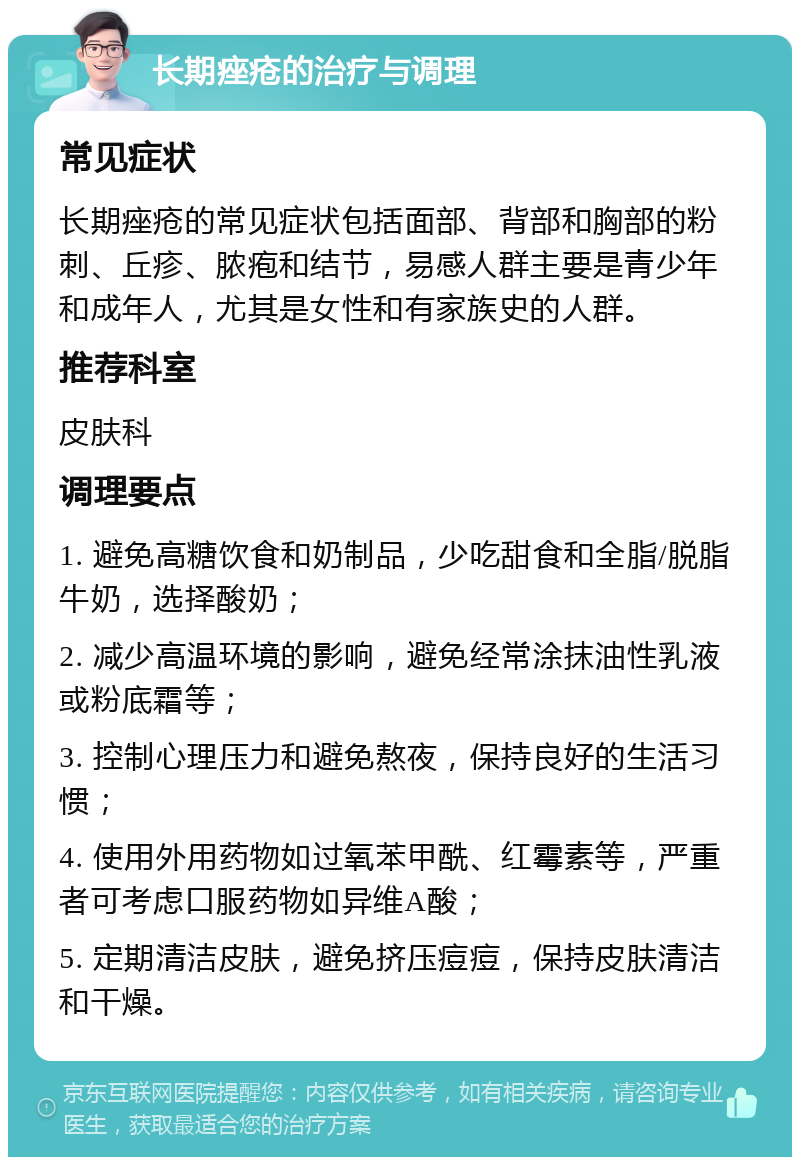 长期痤疮的治疗与调理 常见症状 长期痤疮的常见症状包括面部、背部和胸部的粉刺、丘疹、脓疱和结节，易感人群主要是青少年和成年人，尤其是女性和有家族史的人群。 推荐科室 皮肤科 调理要点 1. 避免高糖饮食和奶制品，少吃甜食和全脂/脱脂牛奶，选择酸奶； 2. 减少高温环境的影响，避免经常涂抹油性乳液或粉底霜等； 3. 控制心理压力和避免熬夜，保持良好的生活习惯； 4. 使用外用药物如过氧苯甲酰、红霉素等，严重者可考虑口服药物如异维A酸； 5. 定期清洁皮肤，避免挤压痘痘，保持皮肤清洁和干燥。