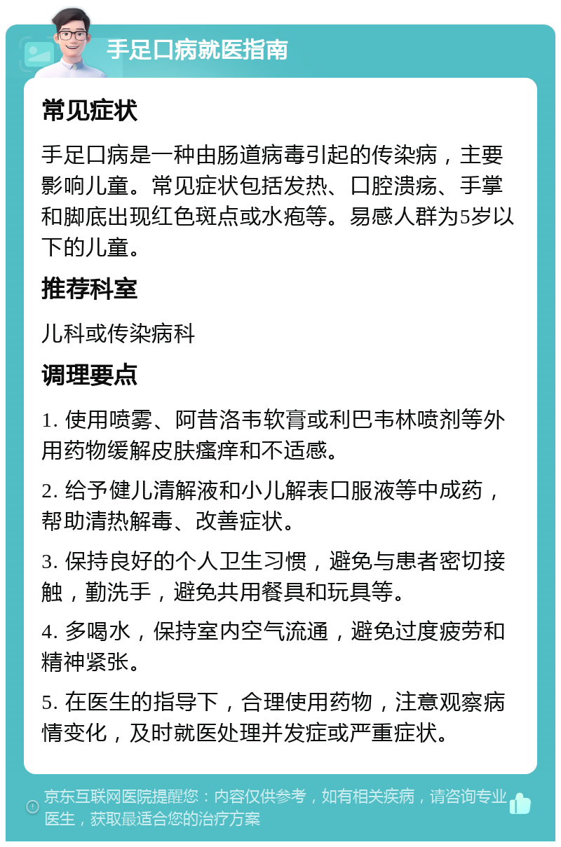 手足口病就医指南 常见症状 手足口病是一种由肠道病毒引起的传染病，主要影响儿童。常见症状包括发热、口腔溃疡、手掌和脚底出现红色斑点或水疱等。易感人群为5岁以下的儿童。 推荐科室 儿科或传染病科 调理要点 1. 使用喷雾、阿昔洛韦软膏或利巴韦林喷剂等外用药物缓解皮肤瘙痒和不适感。 2. 给予健儿清解液和小儿解表口服液等中成药，帮助清热解毒、改善症状。 3. 保持良好的个人卫生习惯，避免与患者密切接触，勤洗手，避免共用餐具和玩具等。 4. 多喝水，保持室内空气流通，避免过度疲劳和精神紧张。 5. 在医生的指导下，合理使用药物，注意观察病情变化，及时就医处理并发症或严重症状。