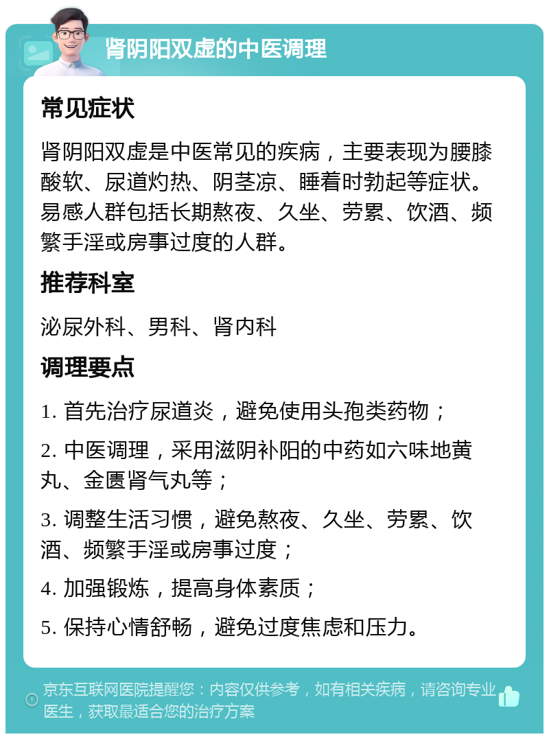 肾阴阳双虚的中医调理 常见症状 肾阴阳双虚是中医常见的疾病，主要表现为腰膝酸软、尿道灼热、阴茎凉、睡着时勃起等症状。易感人群包括长期熬夜、久坐、劳累、饮酒、频繁手淫或房事过度的人群。 推荐科室 泌尿外科、男科、肾内科 调理要点 1. 首先治疗尿道炎，避免使用头孢类药物； 2. 中医调理，采用滋阴补阳的中药如六味地黄丸、金匮肾气丸等； 3. 调整生活习惯，避免熬夜、久坐、劳累、饮酒、频繁手淫或房事过度； 4. 加强锻炼，提高身体素质； 5. 保持心情舒畅，避免过度焦虑和压力。