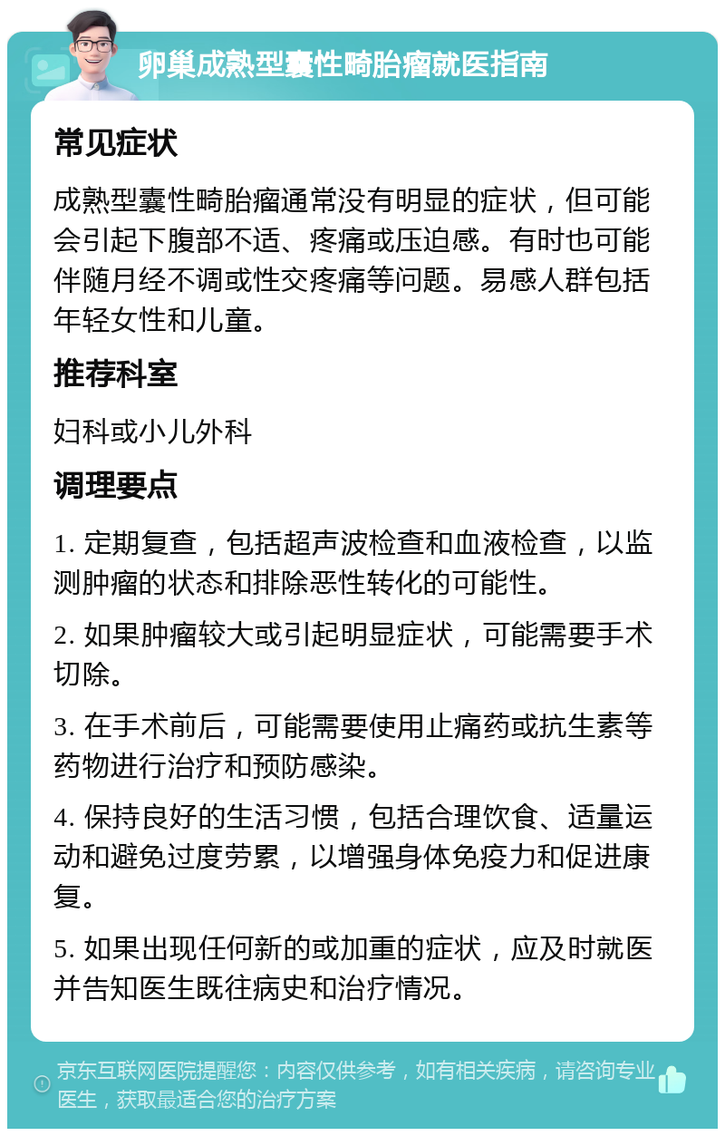 卵巢成熟型囊性畸胎瘤就医指南 常见症状 成熟型囊性畸胎瘤通常没有明显的症状，但可能会引起下腹部不适、疼痛或压迫感。有时也可能伴随月经不调或性交疼痛等问题。易感人群包括年轻女性和儿童。 推荐科室 妇科或小儿外科 调理要点 1. 定期复查，包括超声波检查和血液检查，以监测肿瘤的状态和排除恶性转化的可能性。 2. 如果肿瘤较大或引起明显症状，可能需要手术切除。 3. 在手术前后，可能需要使用止痛药或抗生素等药物进行治疗和预防感染。 4. 保持良好的生活习惯，包括合理饮食、适量运动和避免过度劳累，以增强身体免疫力和促进康复。 5. 如果出现任何新的或加重的症状，应及时就医并告知医生既往病史和治疗情况。