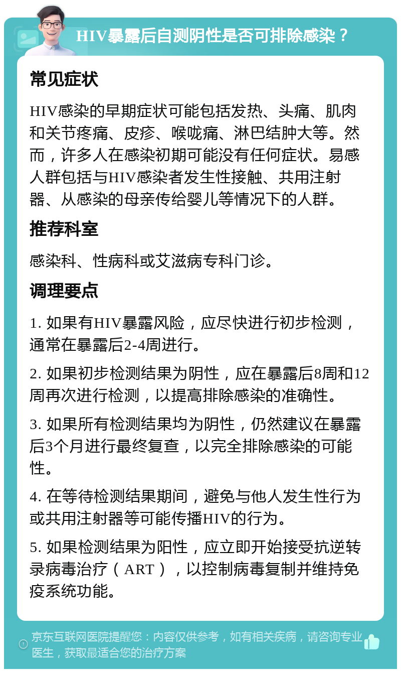 HIV暴露后自测阴性是否可排除感染？ 常见症状 HIV感染的早期症状可能包括发热、头痛、肌肉和关节疼痛、皮疹、喉咙痛、淋巴结肿大等。然而，许多人在感染初期可能没有任何症状。易感人群包括与HIV感染者发生性接触、共用注射器、从感染的母亲传给婴儿等情况下的人群。 推荐科室 感染科、性病科或艾滋病专科门诊。 调理要点 1. 如果有HIV暴露风险，应尽快进行初步检测，通常在暴露后2-4周进行。 2. 如果初步检测结果为阴性，应在暴露后8周和12周再次进行检测，以提高排除感染的准确性。 3. 如果所有检测结果均为阴性，仍然建议在暴露后3个月进行最终复查，以完全排除感染的可能性。 4. 在等待检测结果期间，避免与他人发生性行为或共用注射器等可能传播HIV的行为。 5. 如果检测结果为阳性，应立即开始接受抗逆转录病毒治疗（ART），以控制病毒复制并维持免疫系统功能。