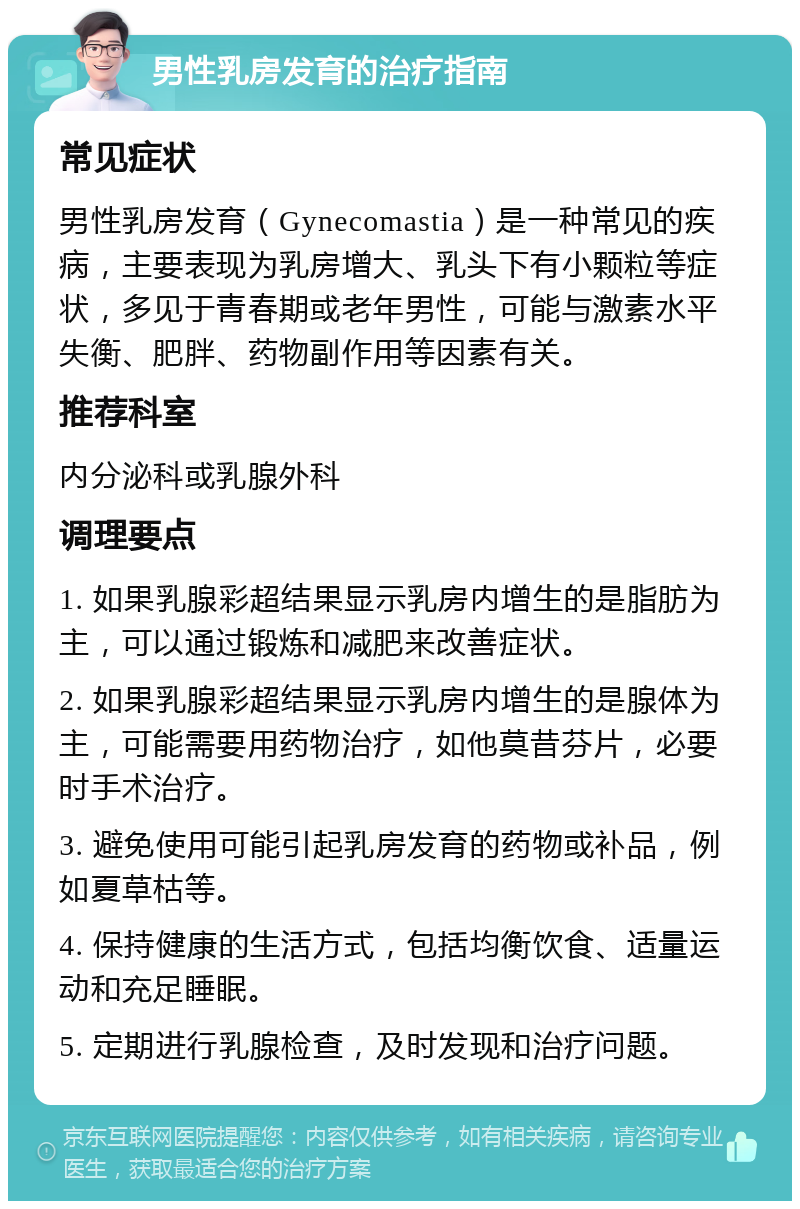 男性乳房发育的治疗指南 常见症状 男性乳房发育（Gynecomastia）是一种常见的疾病，主要表现为乳房增大、乳头下有小颗粒等症状，多见于青春期或老年男性，可能与激素水平失衡、肥胖、药物副作用等因素有关。 推荐科室 内分泌科或乳腺外科 调理要点 1. 如果乳腺彩超结果显示乳房内增生的是脂肪为主，可以通过锻炼和减肥来改善症状。 2. 如果乳腺彩超结果显示乳房内增生的是腺体为主，可能需要用药物治疗，如他莫昔芬片，必要时手术治疗。 3. 避免使用可能引起乳房发育的药物或补品，例如夏草枯等。 4. 保持健康的生活方式，包括均衡饮食、适量运动和充足睡眠。 5. 定期进行乳腺检查，及时发现和治疗问题。