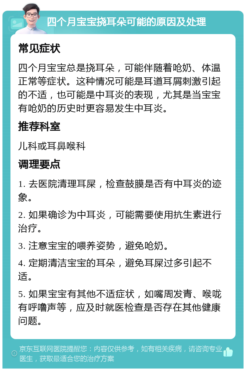 四个月宝宝挠耳朵可能的原因及处理 常见症状 四个月宝宝总是挠耳朵，可能伴随着呛奶、体温正常等症状。这种情况可能是耳道耳屑刺激引起的不适，也可能是中耳炎的表现，尤其是当宝宝有呛奶的历史时更容易发生中耳炎。 推荐科室 儿科或耳鼻喉科 调理要点 1. 去医院清理耳屎，检查鼓膜是否有中耳炎的迹象。 2. 如果确诊为中耳炎，可能需要使用抗生素进行治疗。 3. 注意宝宝的喂养姿势，避免呛奶。 4. 定期清洁宝宝的耳朵，避免耳屎过多引起不适。 5. 如果宝宝有其他不适症状，如嘴周发青、喉咙有呼噜声等，应及时就医检查是否存在其他健康问题。