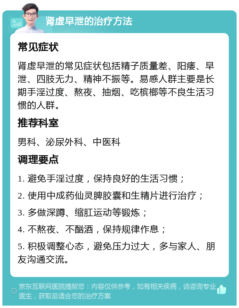 肾虚早泄的治疗方法 常见症状 肾虚早泄的常见症状包括精子质量差、阳痿、早泄、四肢无力、精神不振等。易感人群主要是长期手淫过度、熬夜、抽烟、吃槟榔等不良生活习惯的人群。 推荐科室 男科、泌尿外科、中医科 调理要点 1. 避免手淫过度，保持良好的生活习惯； 2. 使用中成药仙灵脾胶囊和生精片进行治疗； 3. 多做深蹲、缩肛运动等锻炼； 4. 不熬夜、不酗酒，保持规律作息； 5. 积极调整心态，避免压力过大，多与家人、朋友沟通交流。