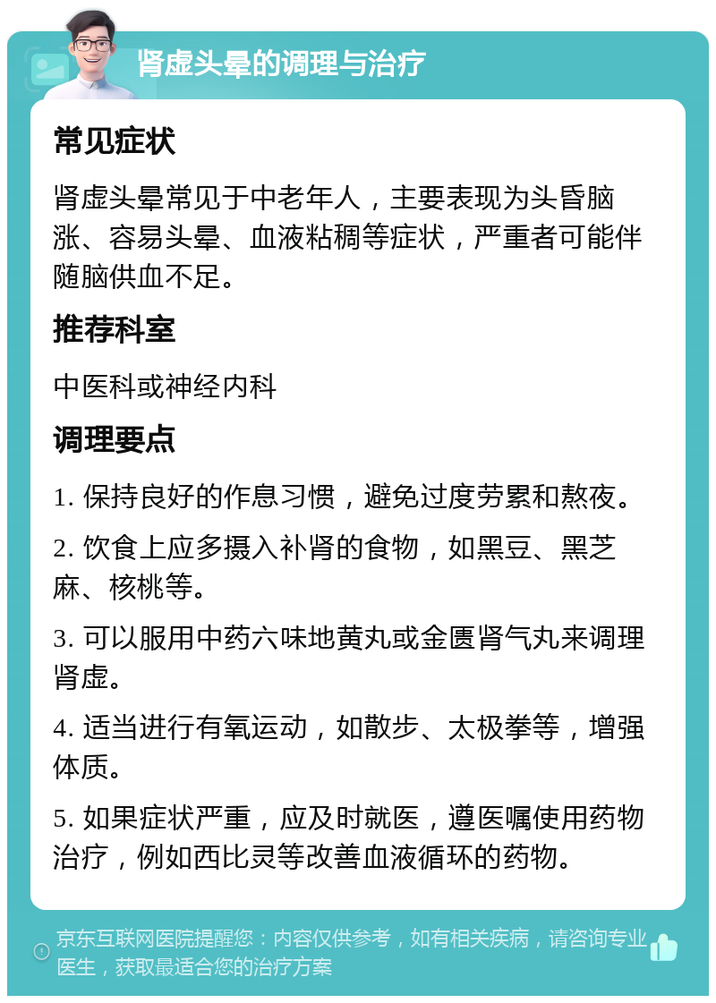 肾虚头晕的调理与治疗 常见症状 肾虚头晕常见于中老年人，主要表现为头昏脑涨、容易头晕、血液粘稠等症状，严重者可能伴随脑供血不足。 推荐科室 中医科或神经内科 调理要点 1. 保持良好的作息习惯，避免过度劳累和熬夜。 2. 饮食上应多摄入补肾的食物，如黑豆、黑芝麻、核桃等。 3. 可以服用中药六味地黄丸或金匮肾气丸来调理肾虚。 4. 适当进行有氧运动，如散步、太极拳等，增强体质。 5. 如果症状严重，应及时就医，遵医嘱使用药物治疗，例如西比灵等改善血液循环的药物。