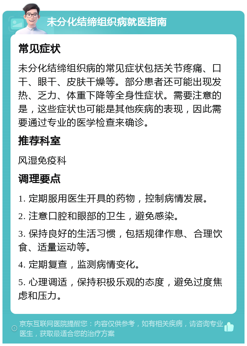 未分化结缔组织病就医指南 常见症状 未分化结缔组织病的常见症状包括关节疼痛、口干、眼干、皮肤干燥等。部分患者还可能出现发热、乏力、体重下降等全身性症状。需要注意的是，这些症状也可能是其他疾病的表现，因此需要通过专业的医学检查来确诊。 推荐科室 风湿免疫科 调理要点 1. 定期服用医生开具的药物，控制病情发展。 2. 注意口腔和眼部的卫生，避免感染。 3. 保持良好的生活习惯，包括规律作息、合理饮食、适量运动等。 4. 定期复查，监测病情变化。 5. 心理调适，保持积极乐观的态度，避免过度焦虑和压力。