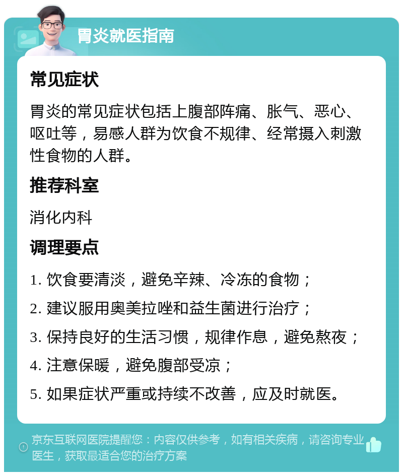 胃炎就医指南 常见症状 胃炎的常见症状包括上腹部阵痛、胀气、恶心、呕吐等，易感人群为饮食不规律、经常摄入刺激性食物的人群。 推荐科室 消化内科 调理要点 1. 饮食要清淡，避免辛辣、冷冻的食物； 2. 建议服用奥美拉唑和益生菌进行治疗； 3. 保持良好的生活习惯，规律作息，避免熬夜； 4. 注意保暖，避免腹部受凉； 5. 如果症状严重或持续不改善，应及时就医。