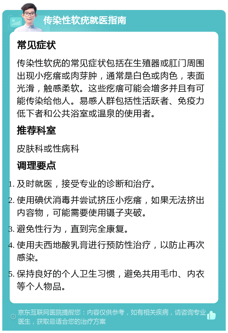 传染性软疣就医指南 常见症状 传染性软疣的常见症状包括在生殖器或肛门周围出现小疙瘩或肉芽肿，通常是白色或肉色，表面光滑，触感柔软。这些疙瘩可能会增多并且有可能传染给他人。易感人群包括性活跃者、免疫力低下者和公共浴室或温泉的使用者。 推荐科室 皮肤科或性病科 调理要点 及时就医，接受专业的诊断和治疗。 使用碘伏消毒并尝试挤压小疙瘩，如果无法挤出内容物，可能需要使用镊子夹破。 避免性行为，直到完全康复。 使用夫西地酸乳膏进行预防性治疗，以防止再次感染。 保持良好的个人卫生习惯，避免共用毛巾、内衣等个人物品。