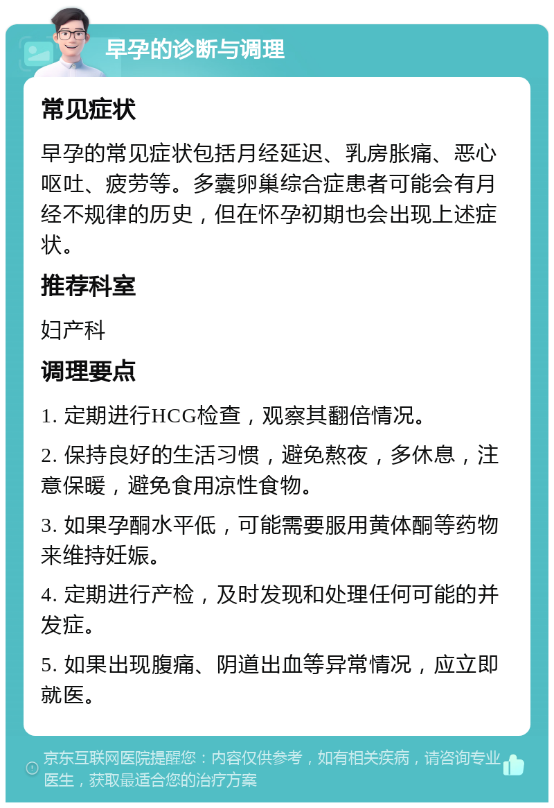 早孕的诊断与调理 常见症状 早孕的常见症状包括月经延迟、乳房胀痛、恶心呕吐、疲劳等。多囊卵巢综合症患者可能会有月经不规律的历史，但在怀孕初期也会出现上述症状。 推荐科室 妇产科 调理要点 1. 定期进行HCG检查，观察其翻倍情况。 2. 保持良好的生活习惯，避免熬夜，多休息，注意保暖，避免食用凉性食物。 3. 如果孕酮水平低，可能需要服用黄体酮等药物来维持妊娠。 4. 定期进行产检，及时发现和处理任何可能的并发症。 5. 如果出现腹痛、阴道出血等异常情况，应立即就医。