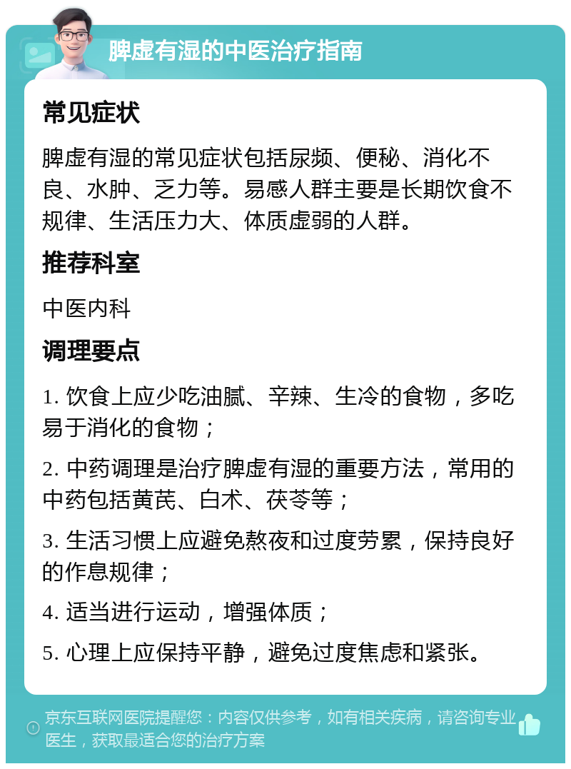 脾虚有湿的中医治疗指南 常见症状 脾虚有湿的常见症状包括尿频、便秘、消化不良、水肿、乏力等。易感人群主要是长期饮食不规律、生活压力大、体质虚弱的人群。 推荐科室 中医内科 调理要点 1. 饮食上应少吃油腻、辛辣、生冷的食物，多吃易于消化的食物； 2. 中药调理是治疗脾虚有湿的重要方法，常用的中药包括黄芪、白术、茯苓等； 3. 生活习惯上应避免熬夜和过度劳累，保持良好的作息规律； 4. 适当进行运动，增强体质； 5. 心理上应保持平静，避免过度焦虑和紧张。