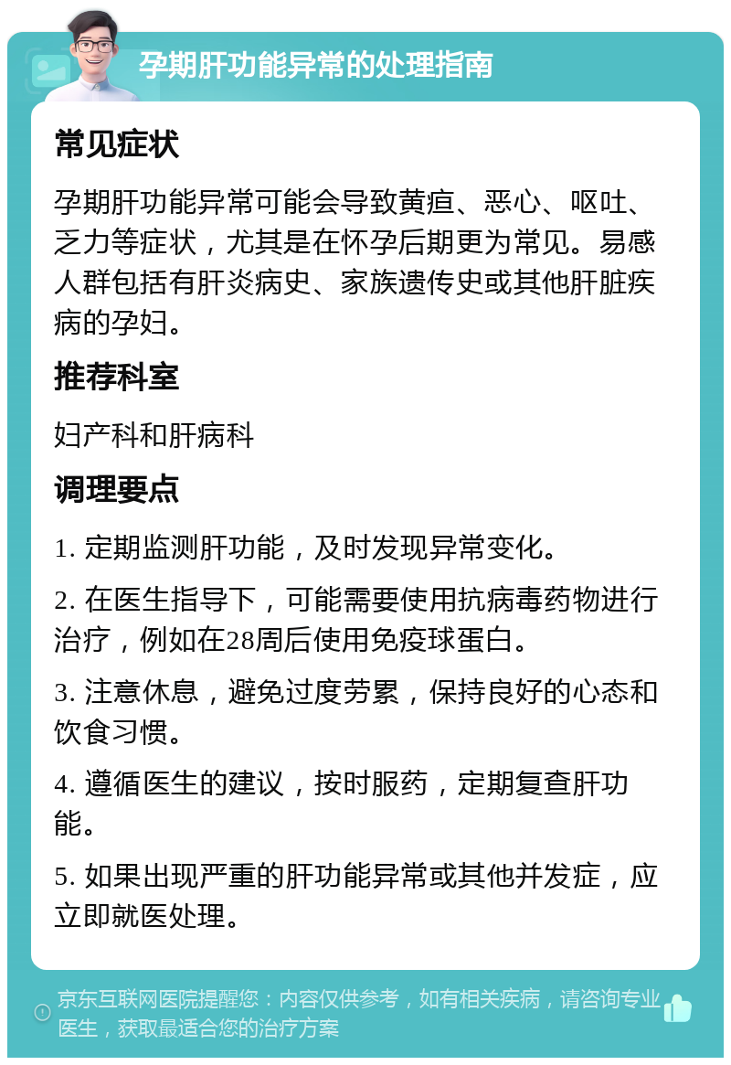 孕期肝功能异常的处理指南 常见症状 孕期肝功能异常可能会导致黄疸、恶心、呕吐、乏力等症状，尤其是在怀孕后期更为常见。易感人群包括有肝炎病史、家族遗传史或其他肝脏疾病的孕妇。 推荐科室 妇产科和肝病科 调理要点 1. 定期监测肝功能，及时发现异常变化。 2. 在医生指导下，可能需要使用抗病毒药物进行治疗，例如在28周后使用免疫球蛋白。 3. 注意休息，避免过度劳累，保持良好的心态和饮食习惯。 4. 遵循医生的建议，按时服药，定期复查肝功能。 5. 如果出现严重的肝功能异常或其他并发症，应立即就医处理。