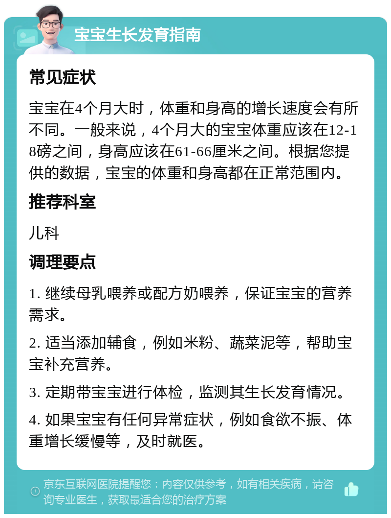 宝宝生长发育指南 常见症状 宝宝在4个月大时，体重和身高的增长速度会有所不同。一般来说，4个月大的宝宝体重应该在12-18磅之间，身高应该在61-66厘米之间。根据您提供的数据，宝宝的体重和身高都在正常范围内。 推荐科室 儿科 调理要点 1. 继续母乳喂养或配方奶喂养，保证宝宝的营养需求。 2. 适当添加辅食，例如米粉、蔬菜泥等，帮助宝宝补充营养。 3. 定期带宝宝进行体检，监测其生长发育情况。 4. 如果宝宝有任何异常症状，例如食欲不振、体重增长缓慢等，及时就医。