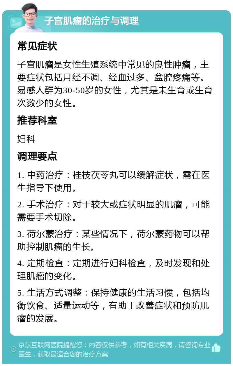 子宫肌瘤的治疗与调理 常见症状 子宫肌瘤是女性生殖系统中常见的良性肿瘤，主要症状包括月经不调、经血过多、盆腔疼痛等。易感人群为30-50岁的女性，尤其是未生育或生育次数少的女性。 推荐科室 妇科 调理要点 1. 中药治疗：桂枝茯苓丸可以缓解症状，需在医生指导下使用。 2. 手术治疗：对于较大或症状明显的肌瘤，可能需要手术切除。 3. 荷尔蒙治疗：某些情况下，荷尔蒙药物可以帮助控制肌瘤的生长。 4. 定期检查：定期进行妇科检查，及时发现和处理肌瘤的变化。 5. 生活方式调整：保持健康的生活习惯，包括均衡饮食、适量运动等，有助于改善症状和预防肌瘤的发展。