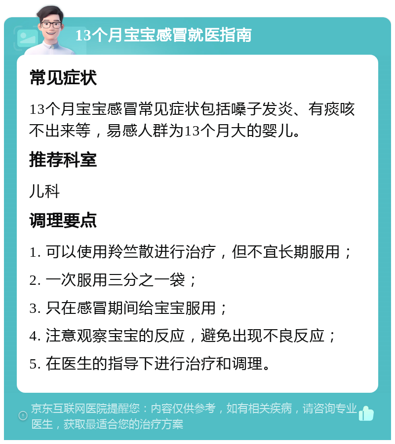 13个月宝宝感冒就医指南 常见症状 13个月宝宝感冒常见症状包括嗓子发炎、有痰咳不出来等，易感人群为13个月大的婴儿。 推荐科室 儿科 调理要点 1. 可以使用羚竺散进行治疗，但不宜长期服用； 2. 一次服用三分之一袋； 3. 只在感冒期间给宝宝服用； 4. 注意观察宝宝的反应，避免出现不良反应； 5. 在医生的指导下进行治疗和调理。