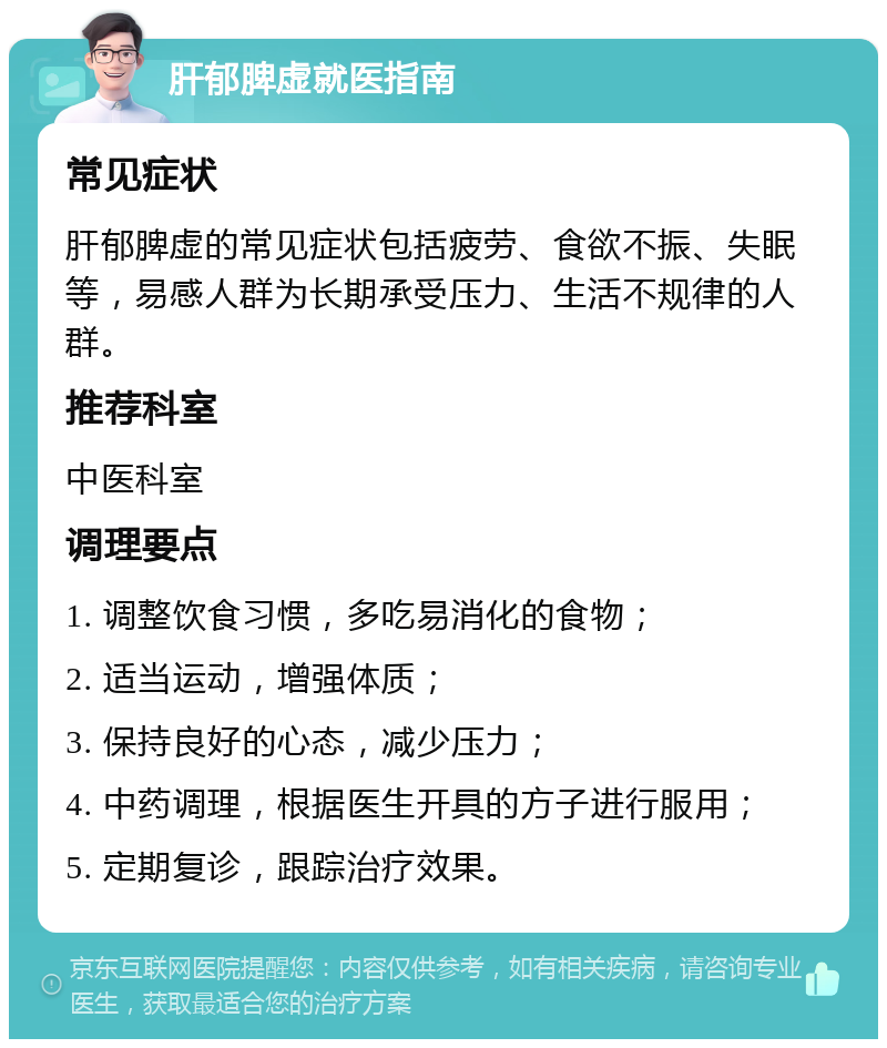 肝郁脾虚就医指南 常见症状 肝郁脾虚的常见症状包括疲劳、食欲不振、失眠等，易感人群为长期承受压力、生活不规律的人群。 推荐科室 中医科室 调理要点 1. 调整饮食习惯，多吃易消化的食物； 2. 适当运动，增强体质； 3. 保持良好的心态，减少压力； 4. 中药调理，根据医生开具的方子进行服用； 5. 定期复诊，跟踪治疗效果。