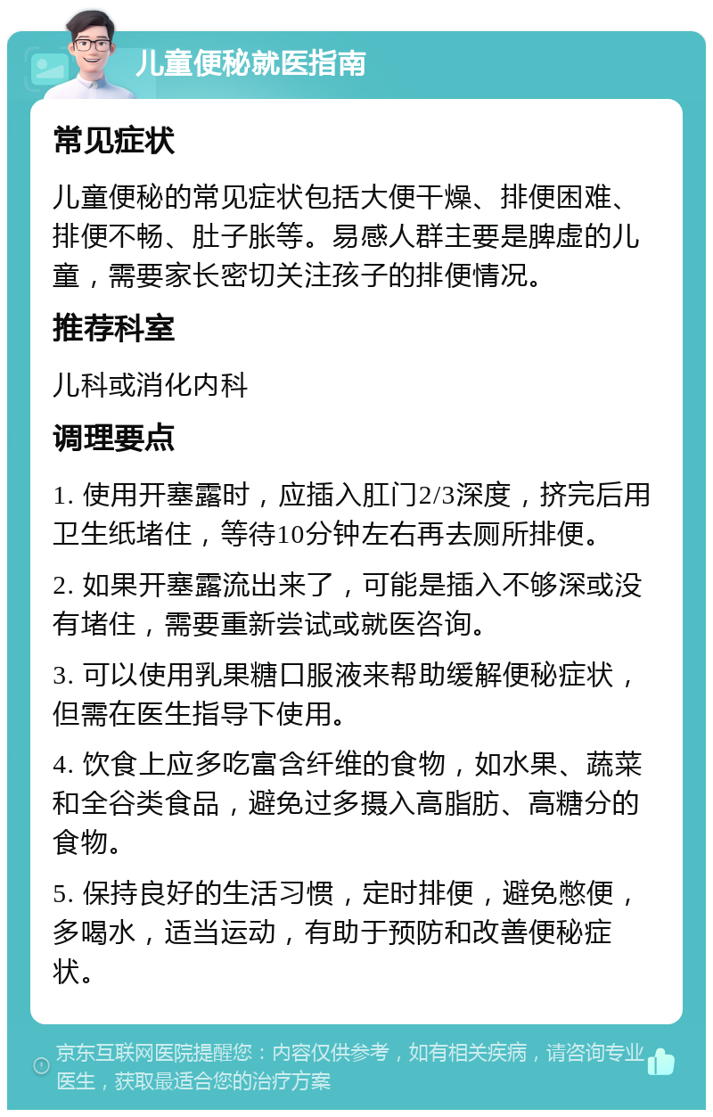 儿童便秘就医指南 常见症状 儿童便秘的常见症状包括大便干燥、排便困难、排便不畅、肚子胀等。易感人群主要是脾虚的儿童，需要家长密切关注孩子的排便情况。 推荐科室 儿科或消化内科 调理要点 1. 使用开塞露时，应插入肛门2/3深度，挤完后用卫生纸堵住，等待10分钟左右再去厕所排便。 2. 如果开塞露流出来了，可能是插入不够深或没有堵住，需要重新尝试或就医咨询。 3. 可以使用乳果糖口服液来帮助缓解便秘症状，但需在医生指导下使用。 4. 饮食上应多吃富含纤维的食物，如水果、蔬菜和全谷类食品，避免过多摄入高脂肪、高糖分的食物。 5. 保持良好的生活习惯，定时排便，避免憋便，多喝水，适当运动，有助于预防和改善便秘症状。