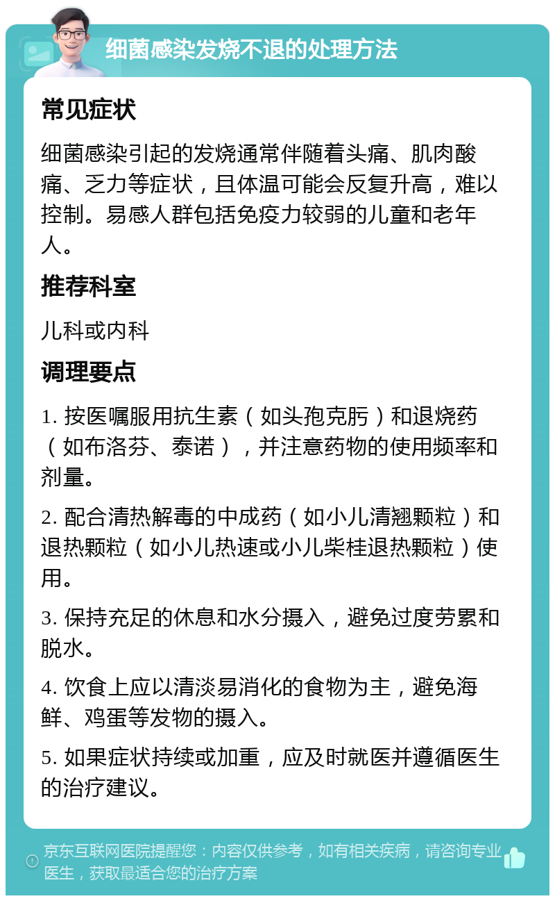 细菌感染发烧不退的处理方法 常见症状 细菌感染引起的发烧通常伴随着头痛、肌肉酸痛、乏力等症状，且体温可能会反复升高，难以控制。易感人群包括免疫力较弱的儿童和老年人。 推荐科室 儿科或内科 调理要点 1. 按医嘱服用抗生素（如头孢克肟）和退烧药（如布洛芬、泰诺），并注意药物的使用频率和剂量。 2. 配合清热解毒的中成药（如小儿清翘颗粒）和退热颗粒（如小儿热速或小儿柴桂退热颗粒）使用。 3. 保持充足的休息和水分摄入，避免过度劳累和脱水。 4. 饮食上应以清淡易消化的食物为主，避免海鲜、鸡蛋等发物的摄入。 5. 如果症状持续或加重，应及时就医并遵循医生的治疗建议。