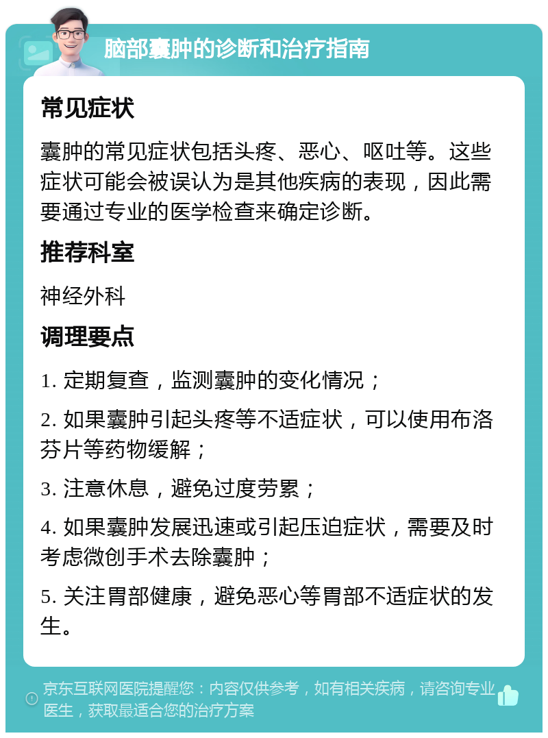 脑部囊肿的诊断和治疗指南 常见症状 囊肿的常见症状包括头疼、恶心、呕吐等。这些症状可能会被误认为是其他疾病的表现，因此需要通过专业的医学检查来确定诊断。 推荐科室 神经外科 调理要点 1. 定期复查，监测囊肿的变化情况； 2. 如果囊肿引起头疼等不适症状，可以使用布洛芬片等药物缓解； 3. 注意休息，避免过度劳累； 4. 如果囊肿发展迅速或引起压迫症状，需要及时考虑微创手术去除囊肿； 5. 关注胃部健康，避免恶心等胃部不适症状的发生。