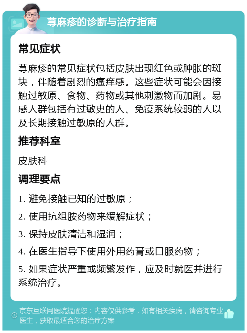 荨麻疹的诊断与治疗指南 常见症状 荨麻疹的常见症状包括皮肤出现红色或肿胀的斑块，伴随着剧烈的瘙痒感。这些症状可能会因接触过敏原、食物、药物或其他刺激物而加剧。易感人群包括有过敏史的人、免疫系统较弱的人以及长期接触过敏原的人群。 推荐科室 皮肤科 调理要点 1. 避免接触已知的过敏原； 2. 使用抗组胺药物来缓解症状； 3. 保持皮肤清洁和湿润； 4. 在医生指导下使用外用药膏或口服药物； 5. 如果症状严重或频繁发作，应及时就医并进行系统治疗。