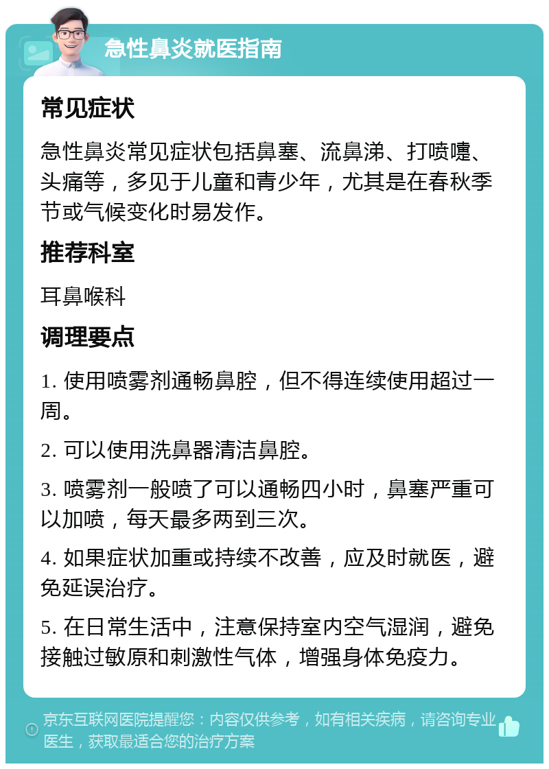 急性鼻炎就医指南 常见症状 急性鼻炎常见症状包括鼻塞、流鼻涕、打喷嚏、头痛等，多见于儿童和青少年，尤其是在春秋季节或气候变化时易发作。 推荐科室 耳鼻喉科 调理要点 1. 使用喷雾剂通畅鼻腔，但不得连续使用超过一周。 2. 可以使用洗鼻器清洁鼻腔。 3. 喷雾剂一般喷了可以通畅四小时，鼻塞严重可以加喷，每天最多两到三次。 4. 如果症状加重或持续不改善，应及时就医，避免延误治疗。 5. 在日常生活中，注意保持室内空气湿润，避免接触过敏原和刺激性气体，增强身体免疫力。