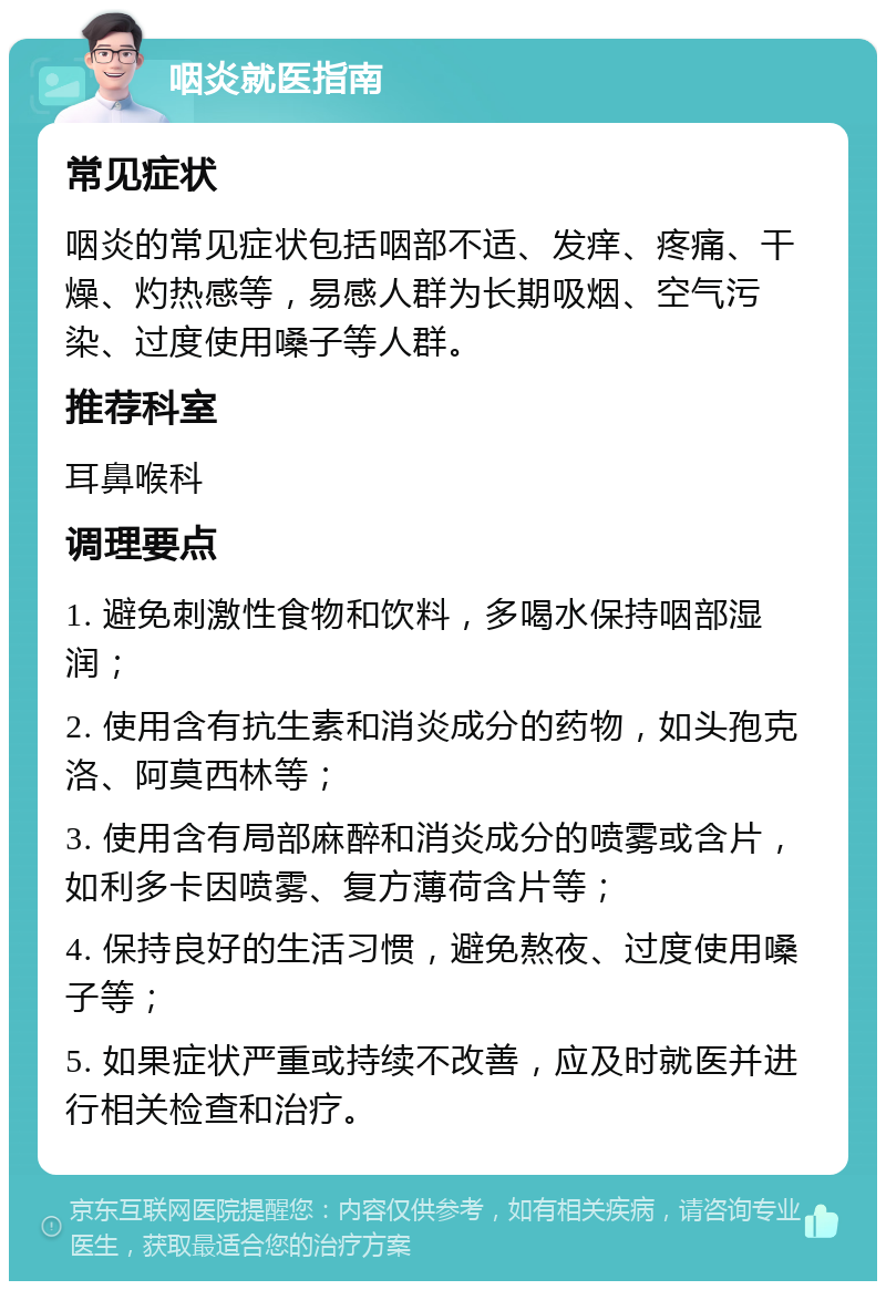 咽炎就医指南 常见症状 咽炎的常见症状包括咽部不适、发痒、疼痛、干燥、灼热感等，易感人群为长期吸烟、空气污染、过度使用嗓子等人群。 推荐科室 耳鼻喉科 调理要点 1. 避免刺激性食物和饮料，多喝水保持咽部湿润； 2. 使用含有抗生素和消炎成分的药物，如头孢克洛、阿莫西林等； 3. 使用含有局部麻醉和消炎成分的喷雾或含片，如利多卡因喷雾、复方薄荷含片等； 4. 保持良好的生活习惯，避免熬夜、过度使用嗓子等； 5. 如果症状严重或持续不改善，应及时就医并进行相关检查和治疗。