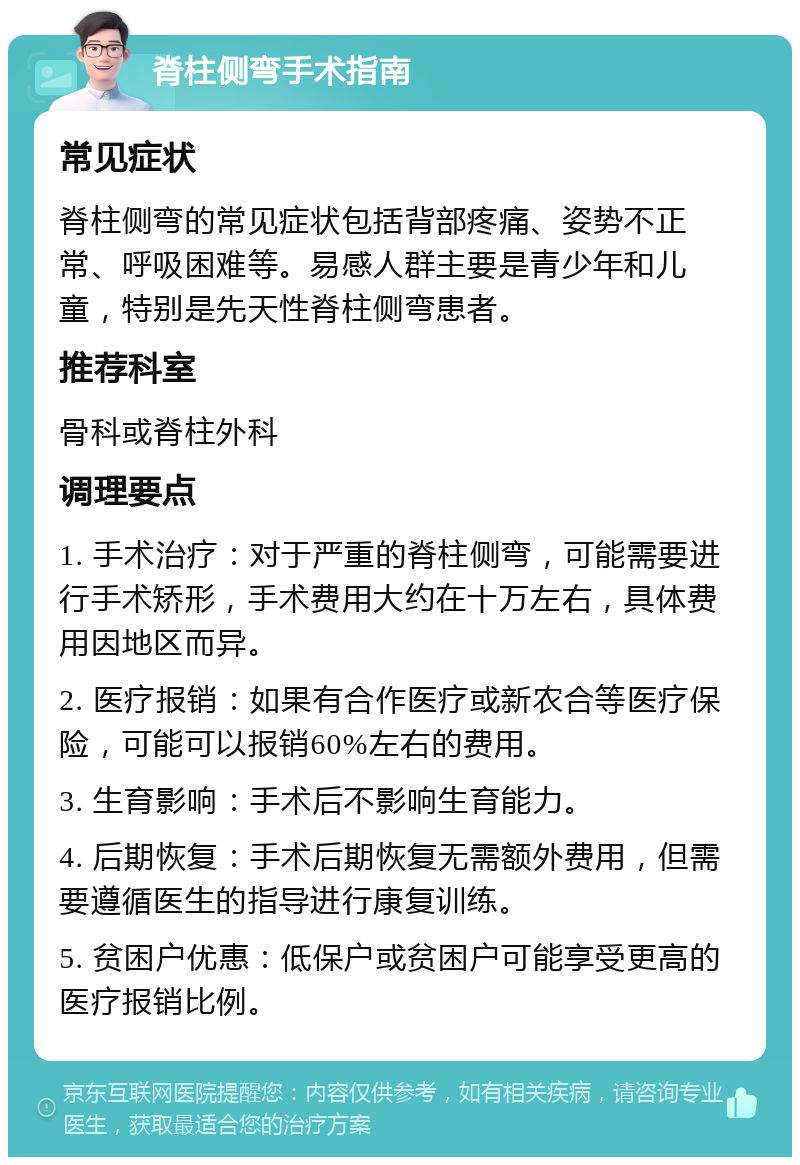 脊柱侧弯手术指南 常见症状 脊柱侧弯的常见症状包括背部疼痛、姿势不正常、呼吸困难等。易感人群主要是青少年和儿童，特别是先天性脊柱侧弯患者。 推荐科室 骨科或脊柱外科 调理要点 1. 手术治疗：对于严重的脊柱侧弯，可能需要进行手术矫形，手术费用大约在十万左右，具体费用因地区而异。 2. 医疗报销：如果有合作医疗或新农合等医疗保险，可能可以报销60%左右的费用。 3. 生育影响：手术后不影响生育能力。 4. 后期恢复：手术后期恢复无需额外费用，但需要遵循医生的指导进行康复训练。 5. 贫困户优惠：低保户或贫困户可能享受更高的医疗报销比例。