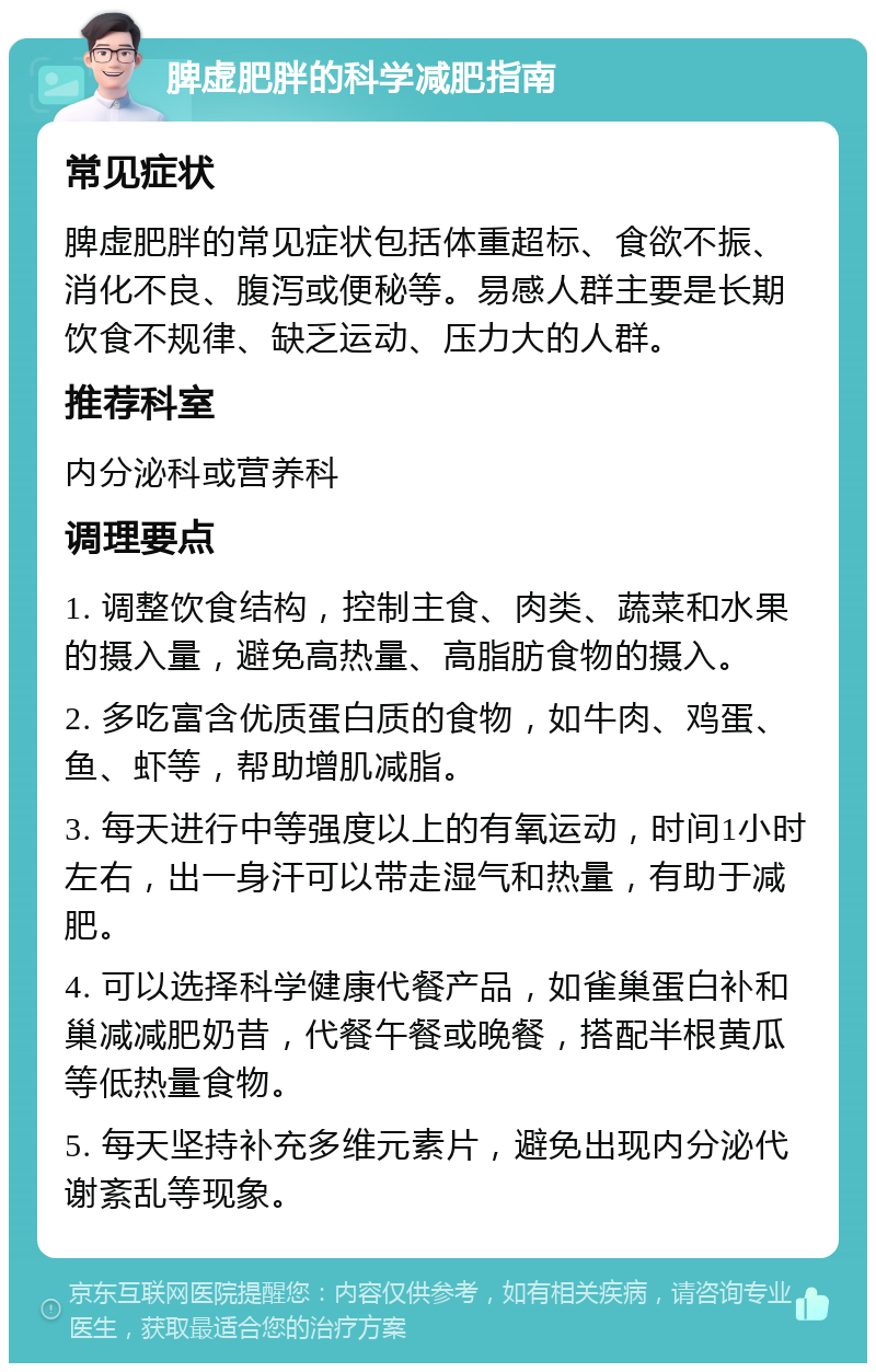 脾虚肥胖的科学减肥指南 常见症状 脾虚肥胖的常见症状包括体重超标、食欲不振、消化不良、腹泻或便秘等。易感人群主要是长期饮食不规律、缺乏运动、压力大的人群。 推荐科室 内分泌科或营养科 调理要点 1. 调整饮食结构，控制主食、肉类、蔬菜和水果的摄入量，避免高热量、高脂肪食物的摄入。 2. 多吃富含优质蛋白质的食物，如牛肉、鸡蛋、鱼、虾等，帮助增肌减脂。 3. 每天进行中等强度以上的有氧运动，时间1小时左右，出一身汗可以带走湿气和热量，有助于减肥。 4. 可以选择科学健康代餐产品，如雀巢蛋白补和巢减减肥奶昔，代餐午餐或晚餐，搭配半根黄瓜等低热量食物。 5. 每天坚持补充多维元素片，避免出现内分泌代谢紊乱等现象。